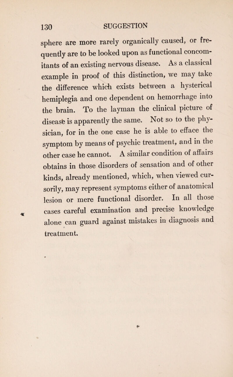 sphere are more rarely organically caused, or fre¬ quently are to be looked upon as functional concom¬ itants of an existing nervous disease. As a classical example in proof of this distinction, we may take the difference which exists between a hysterical hemiplegia and one dependent on hemorrhage into the brain. To the layman the clinical picture of disease is apparently the same. Not so to the phy¬ sician, for in the one case he is able to efface the symptom by means of psychic treatment, and in the other case he cannot. A similar condition of affairs obtains in those disorders of sensation and of other kinds, already mentioned, which, when viewed cur¬ sorily, may represent symptoms either of anatomical lesion or mere functional disorder. In all those cases careful examination and precise knowledge alone can guard against mistakes in diagnosis and treatment.