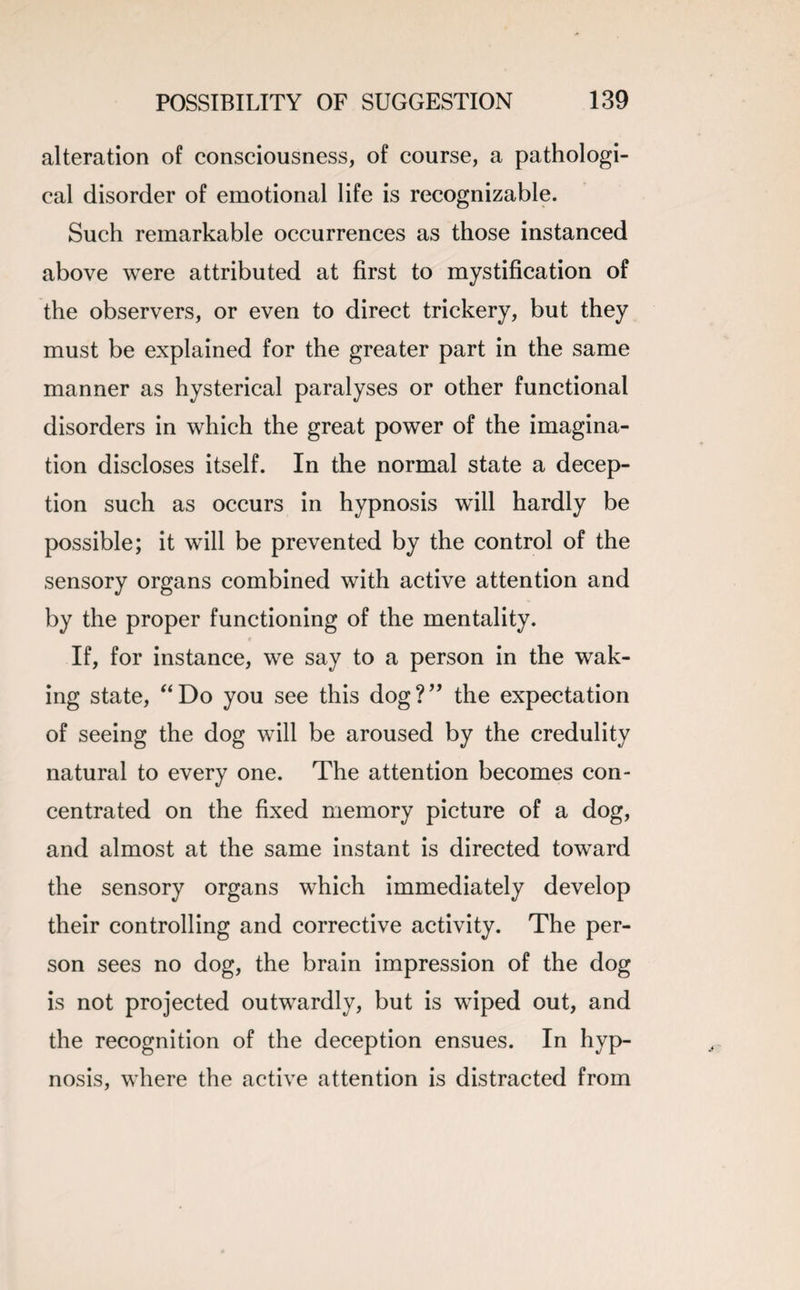 alteration of consciousness, of course, a pathologi¬ cal disorder of emotional life is recognizable. Such remarkable occurrences as those instanced above were attributed at first to mystification of the observers, or even to direct trickery, but they must be explained for the greater part in the same manner as hysterical paralyses or other functional disorders in which the great power of the imagina¬ tion discloses itself. In the normal state a decep¬ tion such as occurs in hypnosis will hardly be possible; it will be prevented by the control of the sensory organs combined with active attention and by the proper functioning of the mentality. If, for instance, we say to a person in the wak¬ ing state, “Do you see this dog?” the expectation of seeing the dog will be aroused by the credulity natural to every one. The attention becomes con¬ centrated on the fixed memory picture of a dog, and almost at the same instant is directed toward the sensory organs which immediately develop their controlling and corrective activity. The per¬ son sees no dog, the brain impression of the dog is not projected outwardly, but is wiped out, and the recognition of the deception ensues. In hyp¬ nosis, where the active attention is distracted from