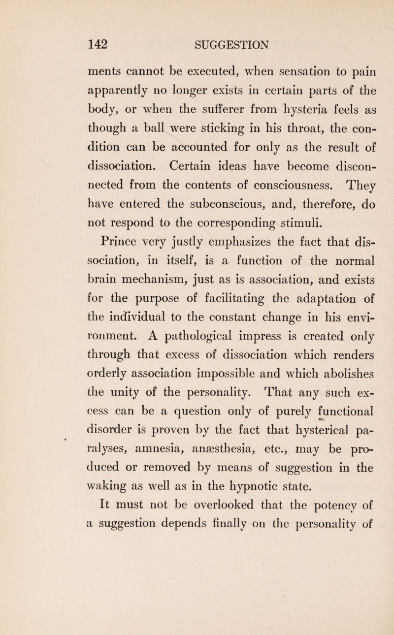 ments cannot be executed, when sensation to pain apparently no longer exists in certain parts of the body, or when the sufferer from hysteria feels as though a ball were sticking in his throat, the con¬ dition can be accounted for only as the result of dissociation. Certain ideas have become discon¬ nected from the contents of consciousness. They have entered the subconscious, and, therefore, do not respond to the corresponding stimuli. Prince very justly emphasizes the fact that dis¬ sociation, in itself, is a function of the normal brain mechanism, just as is association, and exists for the purpose of facilitating the adaptation of the individual to the constant change in his envi¬ ronment. A pathological impress is created only through that excess of dissociation which renders orderly association impossible and which abolishes the unity of the personality. That any such ex¬ cess can be a question only of purely functional disorder is proven by the fact that hysterical pa¬ ralyses, amnesia, anaesthesia, etc., may be pro¬ duced or removed by means of suggestion in the waking as well as in the hypnotic state. It must not be overlooked that the potency of a suggestion depends finally on the personality of