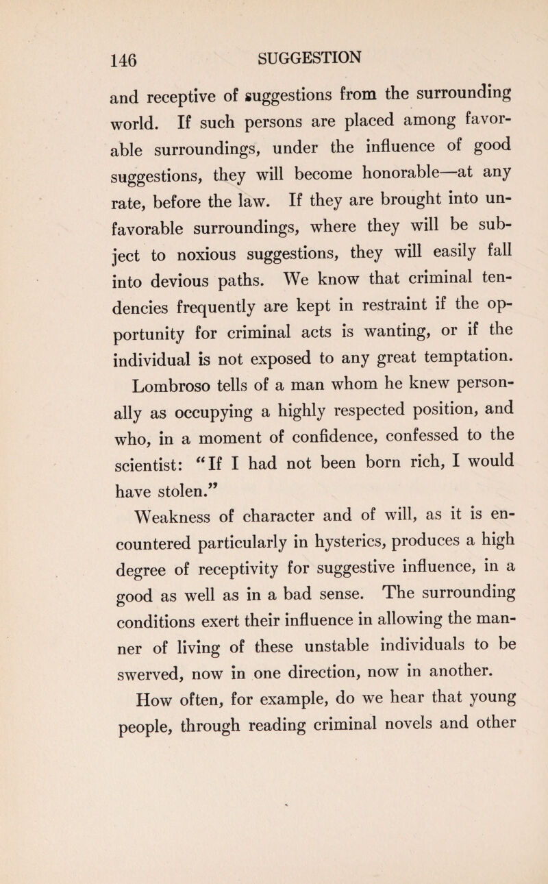 and receptive of suggestions from the surrounding world. If such persons are placed among favor¬ able surroundings, under the influence of good suggestions, they will become honorable at any rate, before the law. If they are brought into un¬ favorable surroundings, where they will be sub¬ ject to noxious suggestions, they will easily fall into devious paths. We know that criminal ten¬ dencies frequently are kept in restraint if the op¬ portunity for criminal acts is wanting, or if the individual is not exposed to any great temptation. Lombroso tells of a man whom he knew person¬ ally as occupying a highly respected position, and who, in a moment of confidence, confessed to the scientist: f<If I had not been born rich, I would have stolen.” Weakness of character and of will, as it is en¬ countered particularly in hysterics, produces a high degree of receptivity for suggestive influence, in a good as well as in a bad sense. The surrounding conditions exert their influence in allowing the man¬ ner of living of these unstable individuals to be swerved, now in one direction, now in another. How often, for example, do we hear that young people, through reading criminal novels and other