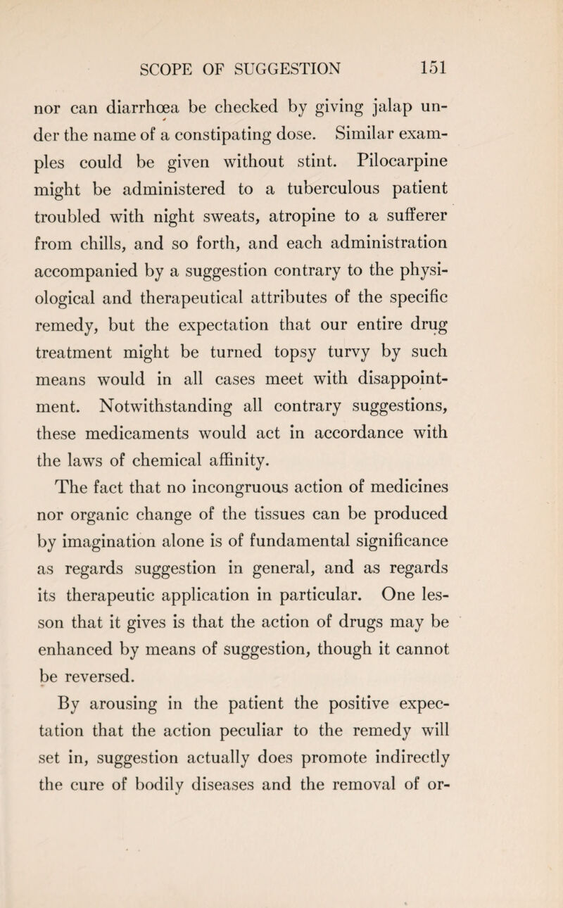 nor can diarrhoea be checked by giving jalap un- der the name of a constipating dose. Similar exam¬ ples could be given without stint. Pilocarpine might be administered to a tuberculous patient troubled with night sweats, atropine to a sufferer from chills, and so forth, and each administration accompanied by a suggestion contrary to the physi¬ ological and therapeutical attributes of the specific remedy, but the expectation that our entire drug treatment might be turned topsy turvy by such means would in all cases meet with disappoint¬ ment. Notwithstanding all contrary suggestions, these medicaments would act in accordance with the laws of chemical affinity. The fact that no incongruous action of medicines nor organic change of the tissues can be produced by imagination alone is of fundamental significance as regards suggestion in general, and as regards its therapeutic application in particular. One les¬ son that it gives is that the action of drugs may be enhanced by means of suggestion, though it cannot be reversed. By arousing in the patient the positive expec¬ tation that the action peculiar to the remedy will set in, suggestion actually does promote indirectly the cure of bodily diseases and the removal of or-