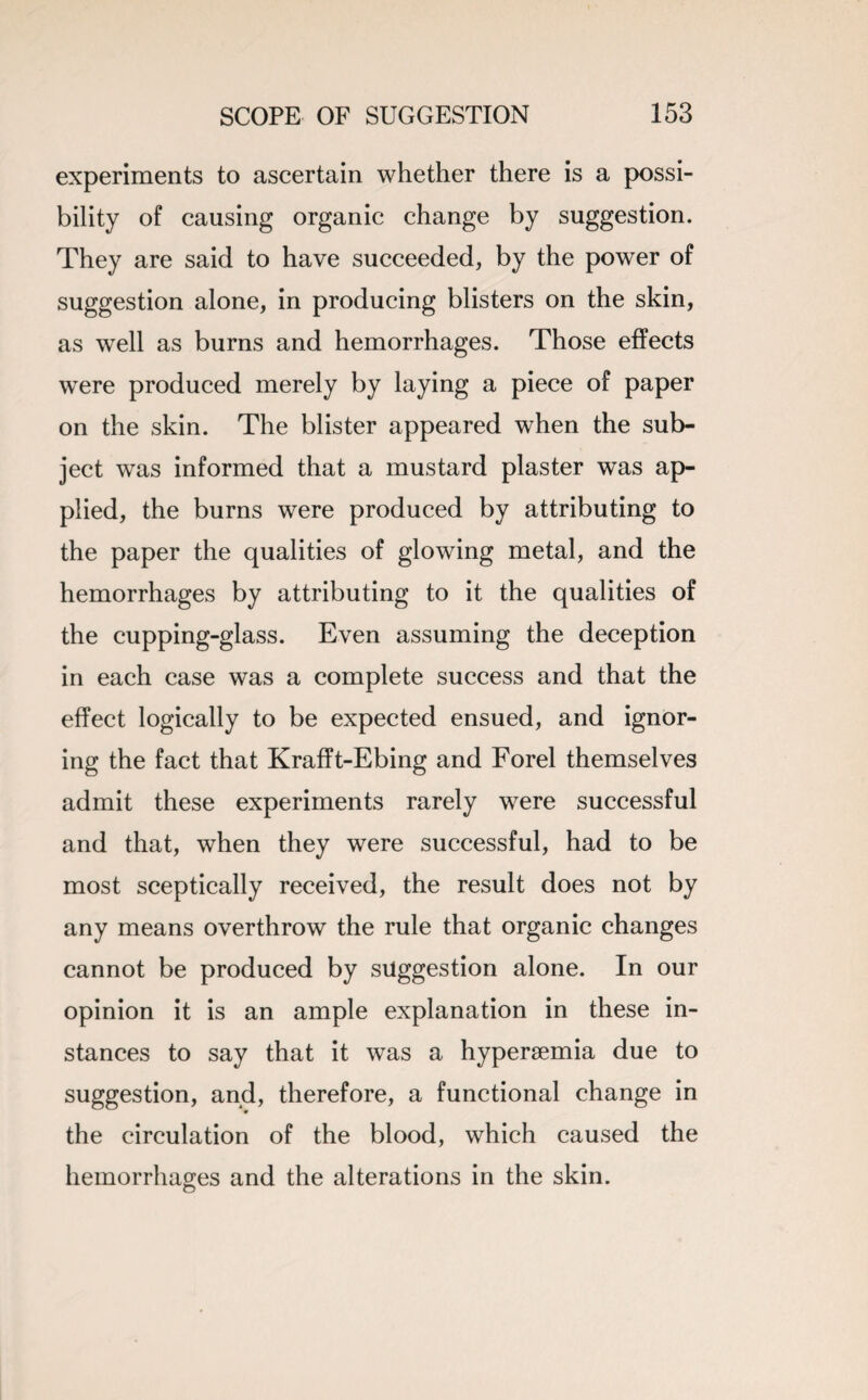 experiments to ascertain whether there is a possi¬ bility of causing organic change by suggestion. They are said to have succeeded, by the power of suggestion alone, in producing blisters on the skin, as well as burns and hemorrhages. Those effects were produced merely by laying a piece of paper on the skin. The blister appeared when the sub¬ ject was informed that a mustard plaster was ap¬ plied, the burns were produced by attributing to the paper the qualities of glowing metal, and the hemorrhages by attributing to it the qualities of the cupping-glass. Even assuming the deception in each case was a complete success and that the effect logically to be expected ensued, and ignor¬ ing the fact that Krafft-Ebing and Forel themselves admit these experiments rarely were successful and that, when they were successful, had to be most sceptically received, the result does not by any means overthrow the rule that organic changes cannot be produced by suggestion alone. In our opinion it is an ample explanation in these in¬ stances to say that it was a hypersemia due to suggestion, and, therefore, a functional change in the circulation of the blood, which caused the hemorrhages and the alterations in the skin.