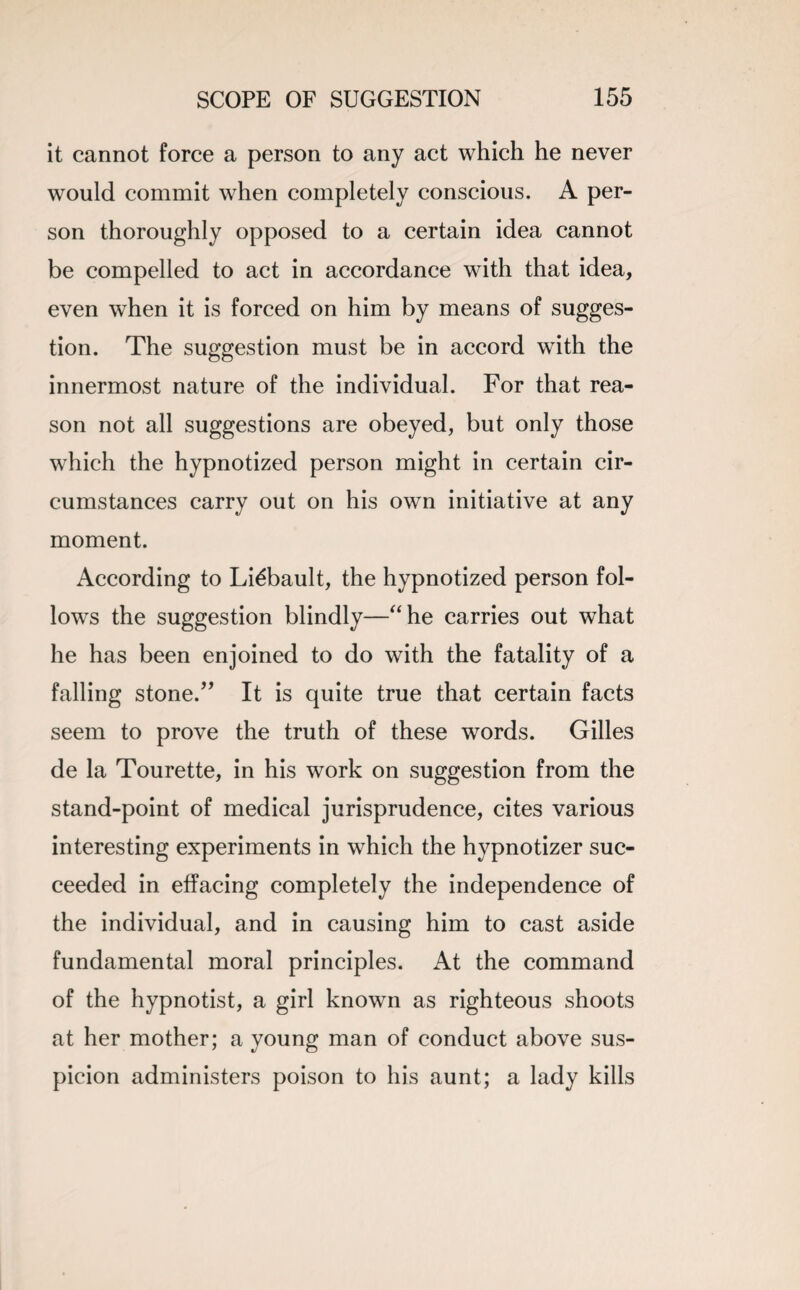 it cannot force a person to any act which he never would commit when completely conscious. A per¬ son thoroughly opposed to a certain idea cannot be compelled to act in accordance with that idea, even when it is forced on him by means of sugges¬ tion. The suggestion must be in accord with the innermost nature of the individual. For that rea¬ son not all suggestions are obeyed, but only those which the hypnotized person might in certain cir¬ cumstances carry out on his own initiative at any moment. According to Li^bault, the hypnotized person fol¬ lows the suggestion blindly—“he carries out what he has been enjoined to do with the fatality of a falling stone.” It is quite true that certain facts seem to prove the truth of these words. Gilles de la Tourette, in his work on suggestion from the stand-point of medical jurisprudence, cites various interesting experiments in which the hypnotizer suc¬ ceeded in effacing completely the independence of the individual, and in causing him to cast aside fundamental moral principles. At the command of the hypnotist, a girl known as righteous shoots at her mother; a young man of conduct above sus¬ picion administers poison to his aunt; a lady kills