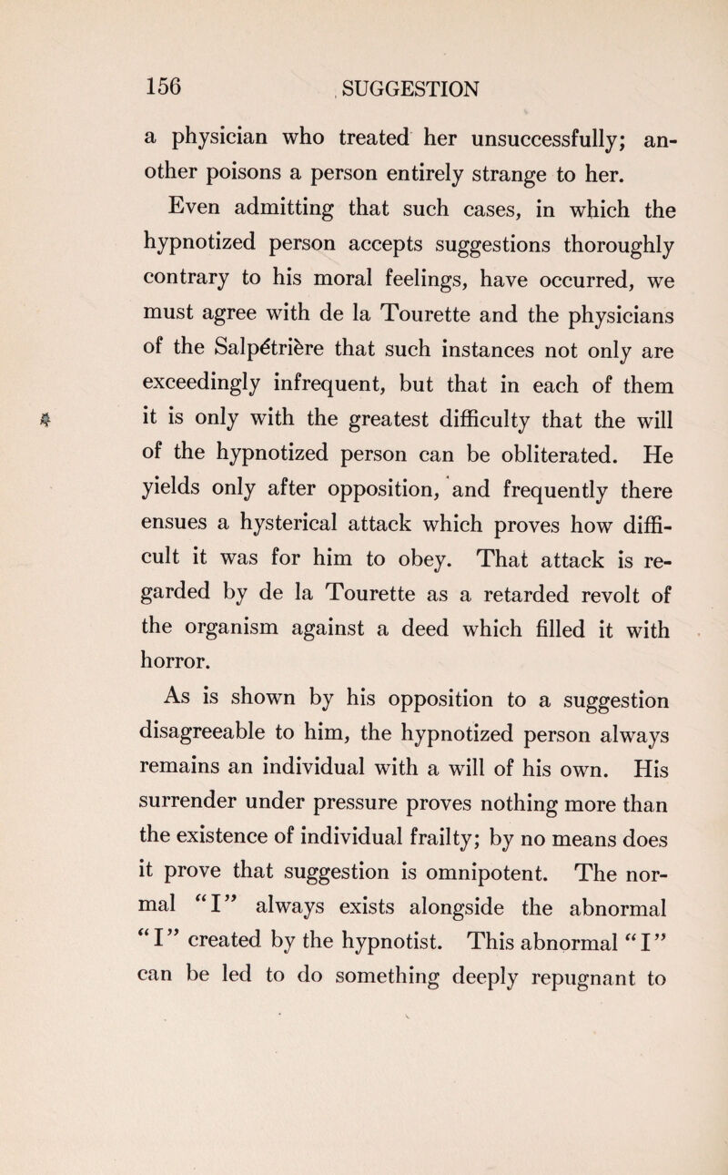 a physician who treated her unsuccessfully; an¬ other poisons a person entirely strange to her. Even admitting that such cases, in which the hypnotized person accepts suggestions thoroughly contrary to his moral feelings, have occurred, we must agree with de la Tourette and the physicians of the Salp^triere that such instances not only are exceedingly infrequent, but that in each of them it is only with the greatest difficulty that the will of the hypnotized person can be obliterated. He yields only after opposition, and frequently there ensues a hysterical attack which proves how diffi¬ cult it was for him to obey. That attack is re¬ garded by de la Tourette as a retarded revolt of the organism against a deed which filled it with horror. As is shown by his opposition to a suggestion disagreeable to him, the hypnotized person always remains an individual with a will of his own. His surrender under pressure proves nothing more than the existence of individual frailty; by no means does it prove that suggestion is omnipotent. The nor¬ mal “I” always exists alongside the abnormal “I” created by the hypnotist. This abnormal I” can be led to do something deeply repugnant to