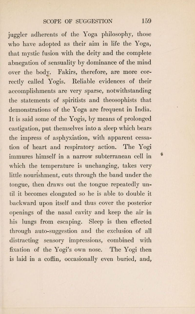juggler adherents of the Yoga philosophy, those who have adopted as their aim in life the Yoga, that mystic fusion with the deity and the complete abnegation of sensuality by dominance of the mind over the body. Fakirs, therefore, are more cor¬ rectly called Yogis. Reliable evidences of their accomplishments are very sparse, notwithstanding the statements of spiritists and theosophists that demonstrations of the Yoga are frequent in India. It is said some of the Yogis, by means of prolonged castigation, put themselves into a sleep which bears the impress of asphyxiation, with apparent cessa¬ tion of heart and respiratory action. The Yogi immures himself in a narrow subterranean cell in which the temperature is unchanging, takes very little nourishment, cuts through the band under the tongue, then draws out the tongue repeatedly un¬ til it becomes elongated so he is able to double it backward upon itself and thus cover the posterior openings of the nasal cavity and keep the air in his lungs from escaping. Sleep is then effected through auto-suggestion and the exclusion of all distracting sensory impressions, combined with fixation of the Yogi's own nose. The Yogi then is laid in a coffin, occasionally even buried, and,