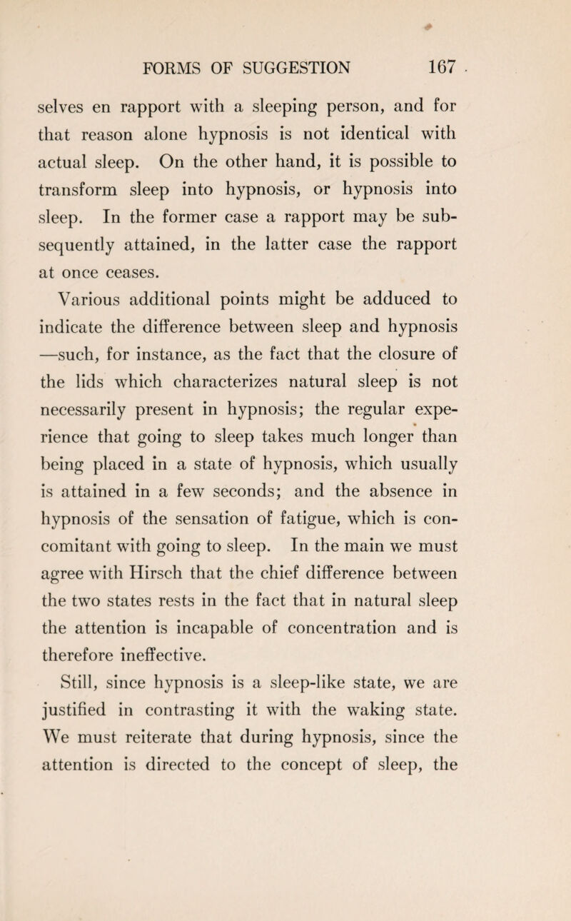 selves en rapport with a sleeping person, and for that reason alone hypnosis is not identical with actual sleep. On the other hand, it is possible to transform sleep into hypnosis, or hypnosis into sleep. In the former case a rapport may be sub¬ sequently attained, in the latter case the rapport at once ceases. Various additional points might be adduced to indicate the difference between sleep and hypnosis —such, for instance, as the fact that the closure of the lids which characterizes natural sleep is not necessarily present in hypnosis; the regular expe- rience that going to sleep takes much longer than being placed in a state of hypnosis, which usually is attained in a few seconds; and the absence in hypnosis of the sensation of fatigue, which is con¬ comitant with going to sleep. In the main we must agree with Hirsch that the chief difference between the two states rests in the fact that in natural sleep the attention is incapable of concentration and is therefore ineffective. Still, since hypnosis is a sleep-like state, we are justified in contrasting it with the waking state. We must reiterate that during hypnosis, since the attention is directed to the concept of sleep, the