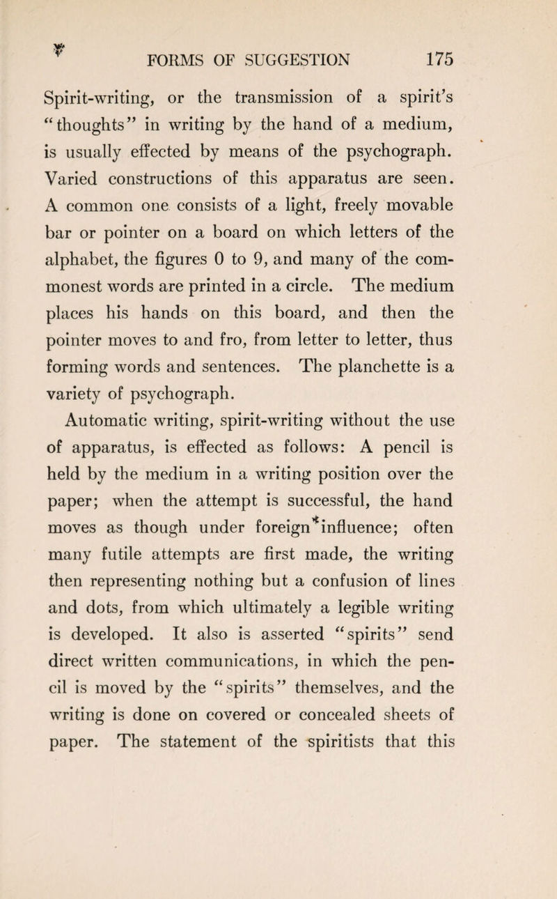 r FORMS OF SUGGESTION 175 Spirit-writing, or the transmission of a spirit’s “thoughts” in writing by the hand of a medium, is usually effected by means of the psychograph. Varied constructions of this apparatus are seen. A common one consists of a light, freely movable bar or pointer on a board on which letters of the alphabet, the figures 0 to 9, and many of the com¬ monest words are printed in a circle. The medium places his hands on this board, and then the pointer moves to and fro, from letter to letter, thus forming words and sentences. The planchette is a variety of psychograph. Automatic writing, spirit-writing without the use of apparatus, is effected as follows: A pencil is held by the medium in a writing position over the paper; when the attempt is successful, the hand moves as though under foreign * influence; often many futile attempts are first made, the writing then representing nothing but a confusion of lines and dots, from which ultimately a legible writing is developed. It also is asserted “spirits” send direct written communications, in which the pen¬ cil is moved by the “spirits” themselves, and the writing is done on covered or concealed sheets of paper. The statement of the spiritists that this