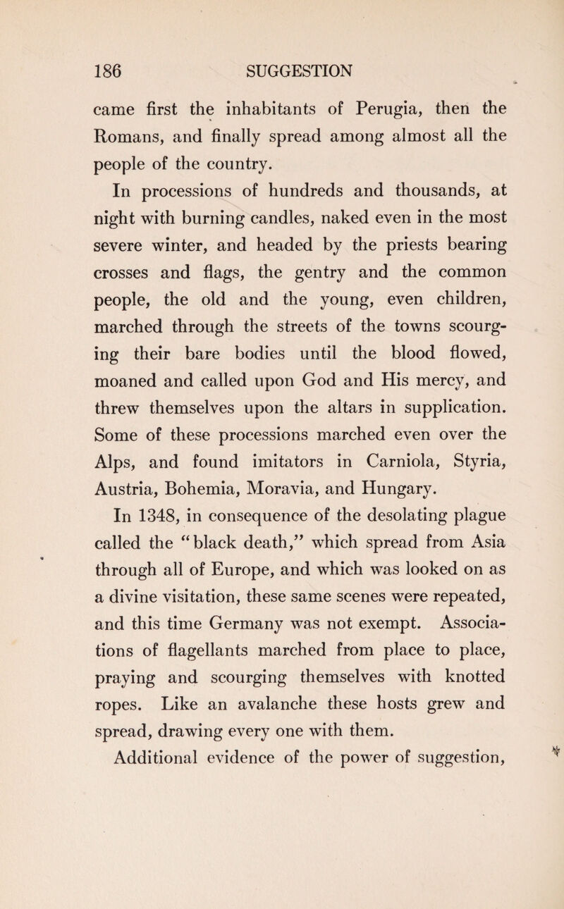 came first the inhabitants of Perugia, then the Romans, and finally spread among almost all the people of the country. In processions of hundreds and thousands, at night with burning candles, naked even in the most severe winter, and headed by the priests bearing crosses and flags, the gentry and the common people, the old and the young, even children, marched through the streets of the towns scourg¬ ing their bare bodies until the blood flowed, moaned and called upon God and His mercy, and threw themselves upon the altars in supplication. Some of these processions marched even over the Alps, and found imitators in Carniola, Styria, Austria, Bohemia, Moravia, and Hungary. In 1348, in consequence of the desolating plague called the “ black death,” which spread from Asia through all of Europe, and which was looked on as a divine visitation, these same scenes were repeated, and this time Germany was not exempt. Associa¬ tions of flagellants marched from place to place, praying and scourging themselves with knotted ropes. Like an avalanche these hosts grew and spread, drawing every one with them. Additional evidence of the power of suggestion,