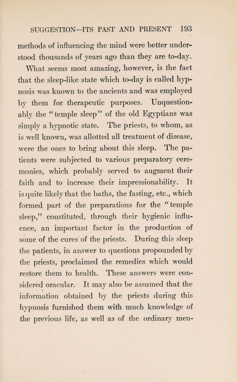 methods of influencing the mind were better under¬ stood thousands of years ago than they are to-day. What seems most amazing, however, is the fact that the sleep-like state which to-day is called hyp¬ nosis was known to the ancients and was employed by them for therapeutic purposes. Unquestion¬ ably the “temple sleep” of the old Egyptians was simply a hypnotic state. The priests, to whom, as is well known, was allotted all treatment of disease, were the ones to bring about this sleep. The pa¬ tients were subjected to various preparatory cere¬ monies, which probably served to augment their faith and to increase their impressionability. It is quite likely that the baths, the fasting, etc., which formed part of the preparations for the “ temple sleep,” constituted, through their hygienic influ¬ ence, an important factor in the production of some of the cures of the priests. During this sleep the patients, in answer to questions propounded by the priests, proclaimed the remedies which would restore them to health. These answers were con¬ sidered oracular. It may also be assumed that the % information obtained by the priests during this hypnosis furnished them with much knowledge of the previous life, as well as of the ordinary men-