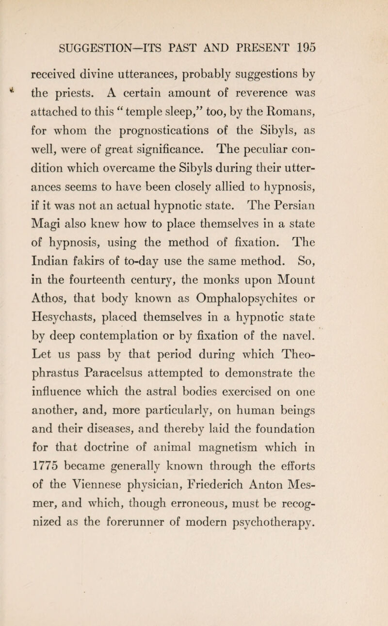 received divine utterances, probably suggestions by the priests. A certain amount of reverence was attached to this “ temple sleep,” too, by the Romans, for whom the prognostications of the Sibyls, as well, were of great significance. The peculiar con¬ dition which overcame the Sibyls during their utter¬ ances seems to have been closely allied to hypnosis, if it was not an actual hypnotic state. The Persian Magi also knew how to place themselves in a state of hypnosis, using the method of fixation. The Indian fakirs of to-day use the same method. So, in the fourteenth century, the monks upon Mount Athos, that body known as Omphalopsychites or Hesychasts, placed themselves in a hypnotic state by deep contemplation or by fixation of the navel. Let us pass by that period during which Theo¬ phrastus Paracelsus attempted to demonstrate the influence which the astral bodies exercised on one another, and, more particularly, on human beings and their diseases, and thereby laid the foundation for that doctrine of animal magnetism which in 1775 became generally known through the efforts of the Viennese physician, Friederich Anton Mes- mer, and which, though erroneous, must be recog¬ nized as the forerunner of modern psychotherapy.