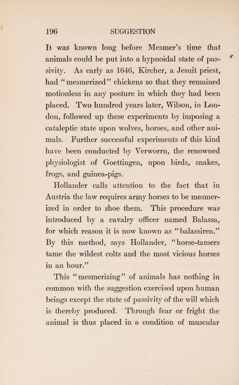 It was known long before Mesmer’s time that animals could be put into a hypnoidal state of pas¬ sivity. As early as 1646, Kircher, a Jesuit priest, had “mesmerized” chickens so that they remained motionless in any posture in which they had been placed. Two hundred years later, Wilson, in Lon¬ don, followed up these experiments by imposing a cataleptic state upon wolves, horses, and other ani¬ mals. Further successful experiments of this kind have been conducted by Verworrn, the renowned physiologist of Goettingen, upon birds, snakes, frogs, and guinea-pigs. Hollander calls attention to the fact that in Austria the law requires army horses to be mesmer¬ ized in order to shoe them. This procedure was introduced by a cavalry officer named Balassa, for which reason it is now known as “ balassiren.” By this method, says Hollander, “ horse-tamers tame the wildest colts and the most vicious horses in an hour.” This “mesmerizing” of animals has nothing in common with the suggestion exercised upon human beings except the state of passivity of the will which is thereby produced. Through fear or fright the animal is thus placed in a condition of muscular