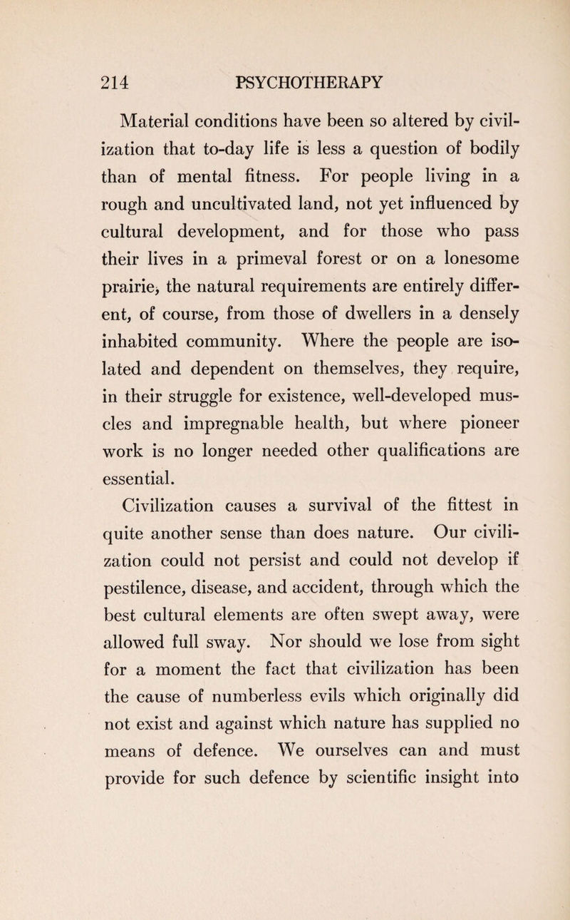 Material conditions have been so altered by civil¬ ization that to-day life is less a question of bodily than of mental fitness. For people living in a rough and uncultivated land, not yet influenced by cultural development, and for those who pass their lives in a primeval forest or on a lonesome prairie, the natural requirements are entirely differ¬ ent, of course, from those of dwellers in a densely inhabited community. Where the people are iso¬ lated and dependent on themselves, they require, in their struggle for existence, well-developed mus¬ cles and impregnable health, but where pioneer work is no longer needed other qualifications are essential. Civilization causes a survival of the fittest in quite another sense than does nature. Our civili¬ zation could not persist and could not develop if pestilence, disease, and accident, through which the best cultural elements are often swept away, were allowed full sway. Nor should we lose from sight for a moment the fact that civilization has been the cause of numberless evils which originally did not exist and against which nature has supplied no means of defence. We ourselves can and must provide for such defence by scientific insight into