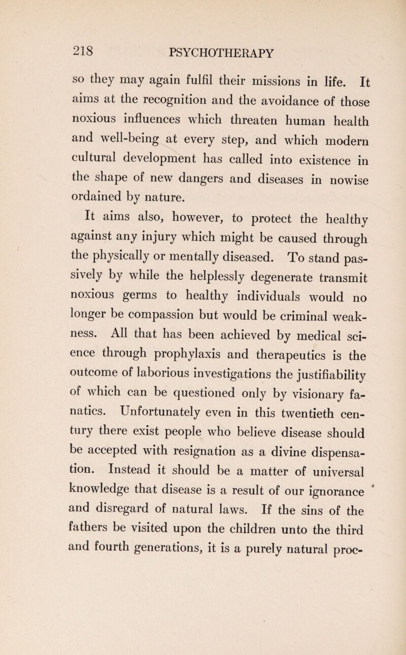 so they may again fulfil their missions in life. It aims at the recognition and the avoidance of those noxious influences which threaten human health and well-being at every step, and which modern cultural development has called into existence in the shape of new dangers and diseases in nowise ordained by nature. It aims also, however, to protect the healthy against any injury which might be caused through the physically or mentally diseased. To stand pas¬ sively by while the helplessly degenerate transmit noxious germs to healthy individuals would no longer be compassion but would be criminal weak¬ ness. All that has been achieved by medical sci¬ ence through prophylaxis and therapeutics is the outcome of laborious investigations the justifiability of which can be questioned only by visionary fa¬ natics. Unfortunately even in this twentieth cen¬ tury there exist people who believe disease should be accepted with resignation as a divine dispensa¬ tion. Instead it should be a matter of universal knowledge that disease is a result of our ignorance and disregard of natural laws. If the sins of the fathers be visited upon the children unto the third and fourth generations, it is a purely natural proc-