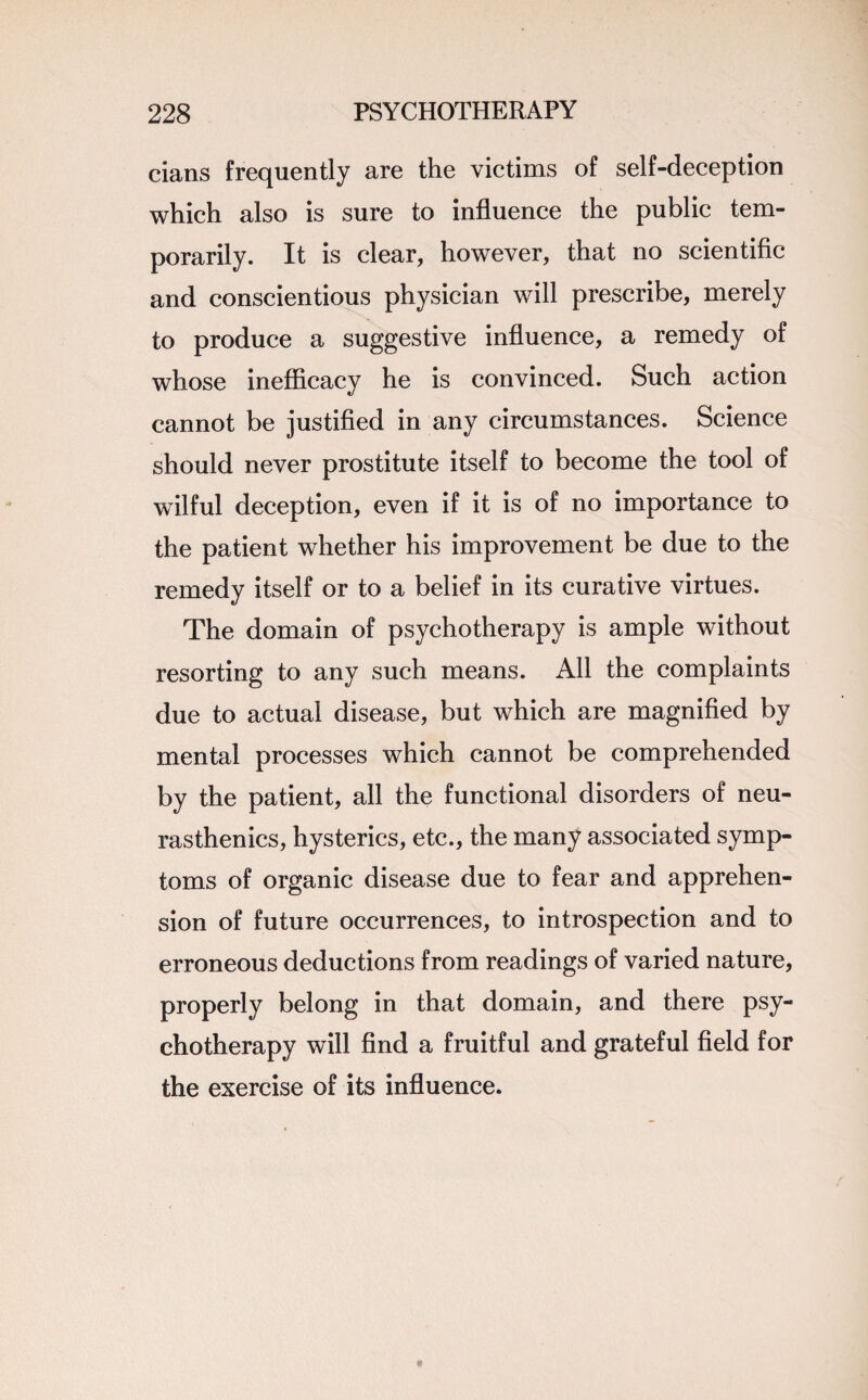 cians frequently are the victims of self-deception which also is sure to influence the public tem¬ porarily. It is clear, however, that no scientific and conscientious physician will prescribe, merely to produce a suggestive influence, a remedy of whose inefficacy he is convinced. Such action cannot be justified in any circumstances. Science should never prostitute itself to become the tool of wilful deception, even if it is of no importance to the patient whether his improvement be due to the remedy itself or to a belief in its curative virtues. The domain of psychotherapy is ample without resorting to any such means. All the complaints due to actual disease, but which are magnified by mental processes which cannot be comprehended by the patient, all the functional disorders of neu¬ rasthenics, hysterics, etc., the many associated symp¬ toms of organic disease due to fear and apprehen¬ sion of future occurrences, to introspection and to erroneous deductions from readings of varied nature, properly belong in that domain, and there psy¬ chotherapy will find a fruitful and grateful field for the exercise of its influence.