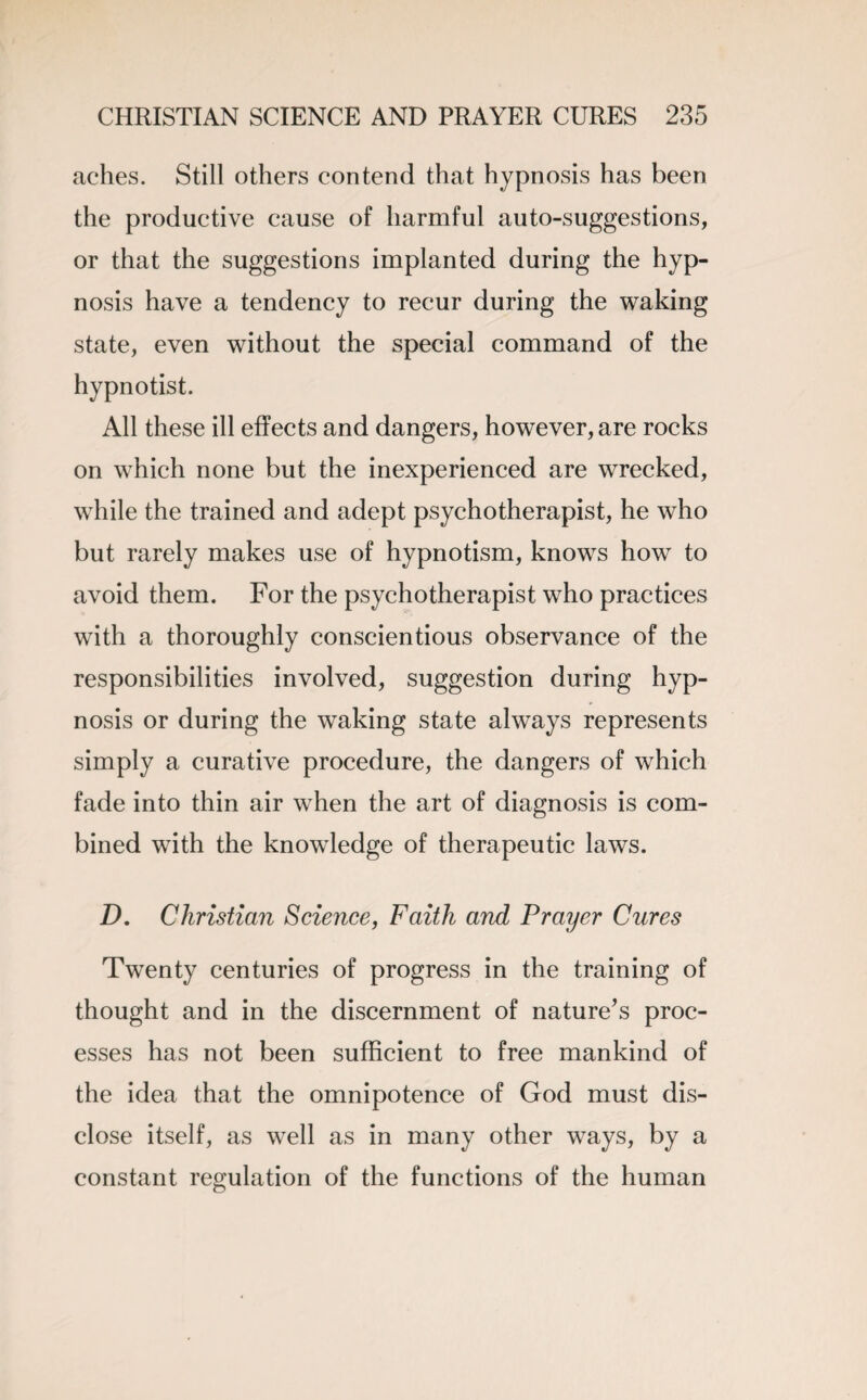 aches. Still others contend that hypnosis has been the productive cause of harmful auto-suggestions, or that the suggestions implanted during the hyp¬ nosis have a tendency to recur during the waking state, even without the special command of the hypnotist. All these ill effects and dangers, however, are rocks on which none but the inexperienced are wrecked, while the trained and adept psychotherapist, he who but rarely makes use of hypnotism, knows how to avoid them. For the psychotherapist who practices with a thoroughly conscientious observance of the responsibilities involved, suggestion during hyp¬ nosis or during the waking state always represents simply a curative procedure, the dangers of which fade into thin air when the art of diagnosis is com¬ bined with the knowledge of therapeutic laws. D. Christian Science, Faith and Prayer Cures Twenty centuries of progress in the training of thought and in the discernment of nature’s proc¬ esses has not been sufficient to free mankind of the idea that the omnipotence of God must dis¬ close itself, as well as in many other ways, by a constant regulation of the functions of the human