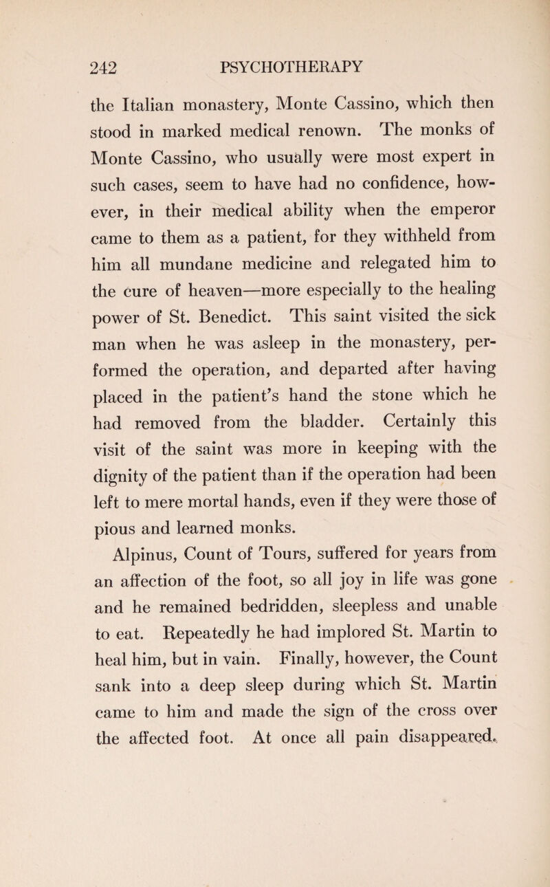 the Italian monastery, Monte Cassino, which then stood in marked medical renown. The monks of Monte Cassino, who usually were most expert in such cases, seem to have had no confidence, how¬ ever, in their medical ability when the emperor came to them as a patient, for they withheld from him all mundane medicine and relegated him to the cure of heaven—more especially to the healing power of St. Benedict. This saint visited the sick man when he was asleep in the monastery, per¬ formed the operation, and departed after having placed in the patient’s hand the stone which he had removed from the bladder. Certainly this visit of the saint was more in keeping with the dignity of the patient than if the operation had been left to mere mortal hands, even if they were those of pious and learned monks. Alpinus, Count of Tours, suffered for years from an affection of the foot, so all joy in life was gone and he remained bedridden, sleepless and unable to eat. Repeatedly he had implored St. Martin to heal him, but in vain. Finally, however, the Count sank into a deep sleep during which St. Martin came to him and made the sign of the cross over the affected foot. At once all pain disappeared.