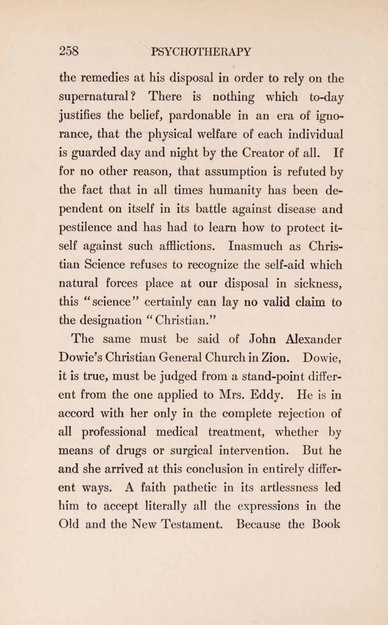 the remedies at his disposal in order to rely on the supernatural ? There is nothing which to-day justifies the belief, pardonable in an era of igno¬ rance, that the physical welfare of each individual is guarded day and night by the Creator of all. If for no other reason, that assumption is refuted by the fact that in all times humanity has been de¬ pendent on itself in its battle against disease and pestilence and has had to learn how to protect it¬ self against such afflictions. Inasmuch as Chris¬ tian Science refuses to recognize the self-aid which natural forces place at our disposal in sickness, this “science” certainly can lay no valid claim to the designation “ Christian.” The same must be said of John Alexander Dowie’s Christian General Church in Zion. Dowie, it is true, must be judged from a stand-point differ¬ ent from the one applied to Mrs. Eddy. He is in accord with her only in the complete rejection of all professional medical treatment, whether by means of drugs or surgical intervention. But he and she arrived at this conclusion in entirely differ¬ ent ways. A faith pathetic in its artlessness led him to accept literally all the expressions in the Old and the New Testament. Because the Book