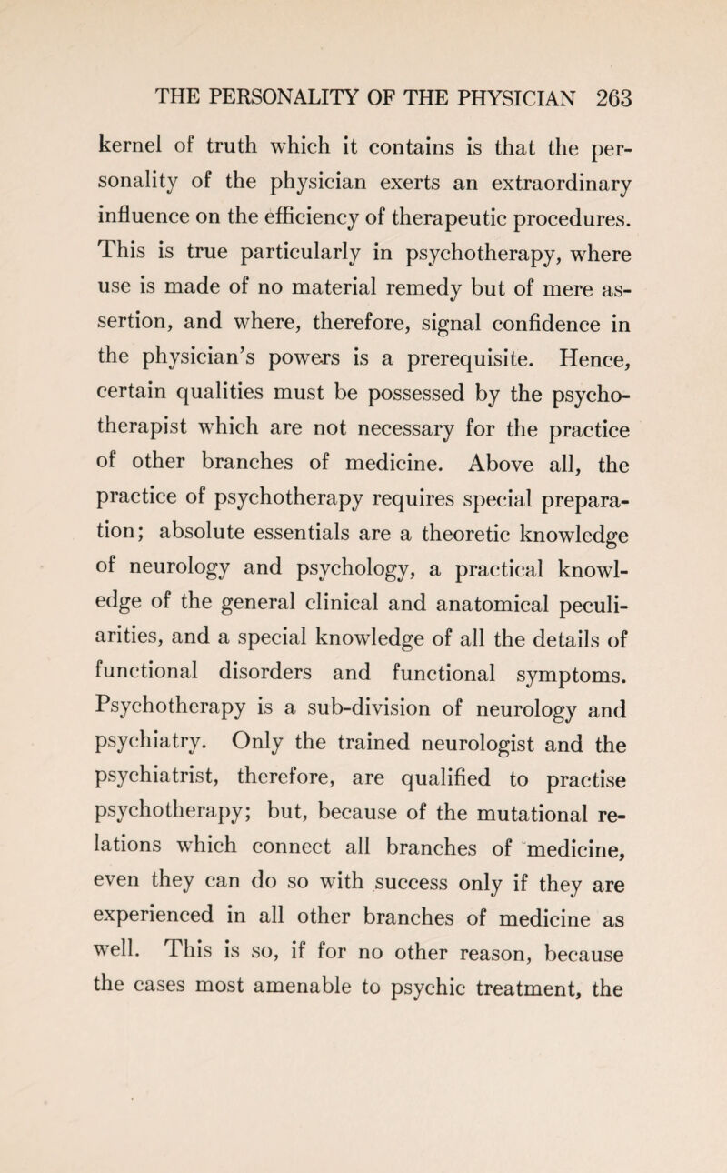 kernel of truth which it contains is that the per¬ sonality of the physician exerts an extraordinary influence on the efficiency of therapeutic procedures. This is true particularly in psychotherapy, where use is made of no material remedy but of mere as¬ sertion, and where, therefore, signal confidence in the physician’s powers is a prerequisite. Hence, certain qualities must be possessed by the psycho¬ therapist which are not necessary for the practice of other branches of medicine. Above all, the practice of psychotherapy requires special prepara¬ tion; absolute essentials are a theoretic knowledge of neurology and psychology, a practical knowl¬ edge of the general clinical and anatomical peculi¬ arities, and a special knowledge of all the details of functional disorders and functional symptoms. Psychotherapy is a sub-division of neurology and psychiatry. Only the trained neurologist and the psychiatrist, therefore, are qualified to practise psychotherapy; but, because of the mutational re¬ lations which connect all branches of medicine, even they can do so with success only if they are experienced in all other branches of medicine as well. This is so, if for no other reason, because the cases most amenable to psychic treatment, the