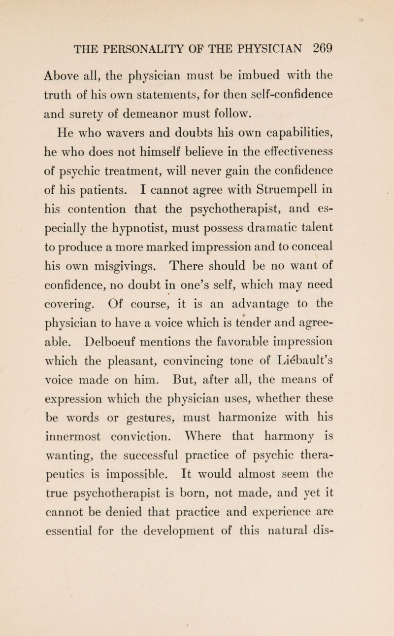 Above all, the physician must be imbued with the truth of his own statements, for then self-confidence and surety of demeanor must follow. He who wavers and doubts his own capabilities, he who does not himself believe in the effectiveness of psychic treatment, will never gain the confidence of his patients. I cannot agree with Struempell in his contention that the psychotherapist, and es¬ pecially the hypnotist, must possess dramatic talent to produce a more marked impression and to conceal his own misgivings. There should be no want of confidence, no doubt in one’s self, which may need covering. Of course, it is an advantage to the v physician to have a voice which is tender and agree¬ able. Delboeuf mentions the favorable impression which the pleasant, convincing tone of Liebault’s voice made on him. But, after all, the means of expression which the physician uses, whether these be words or gestures, must harmonize with his innermost conviction. Where that harmony is wanting, the successful practice of psychic thera¬ peutics is impossible. It would almost seem the true psychotherapist is born, not made, and yet it cannot be denied that practice and experience are essential for the development of this natural dis-