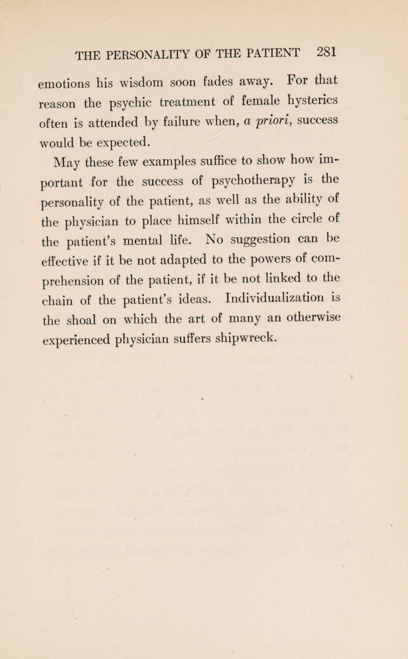 emotions his wisdom soon fades away. For that reason the psychic treatment of female hysterics often is attended by failure when, a priori, success would be expected. May these few examples suffice to show how im¬ portant for the success of psychotherapy is the personality of the patient, as well as the ability of the physician to place himself within the circle of the patient’s mental life. No suggestion can be effective if it be not adapted to the powers of com¬ prehension of the patient, if it be not linked to the chain of the patient’s ideas. Individualization is the shoal on which the art of many an otherwise experienced physician suffers shipwreck.