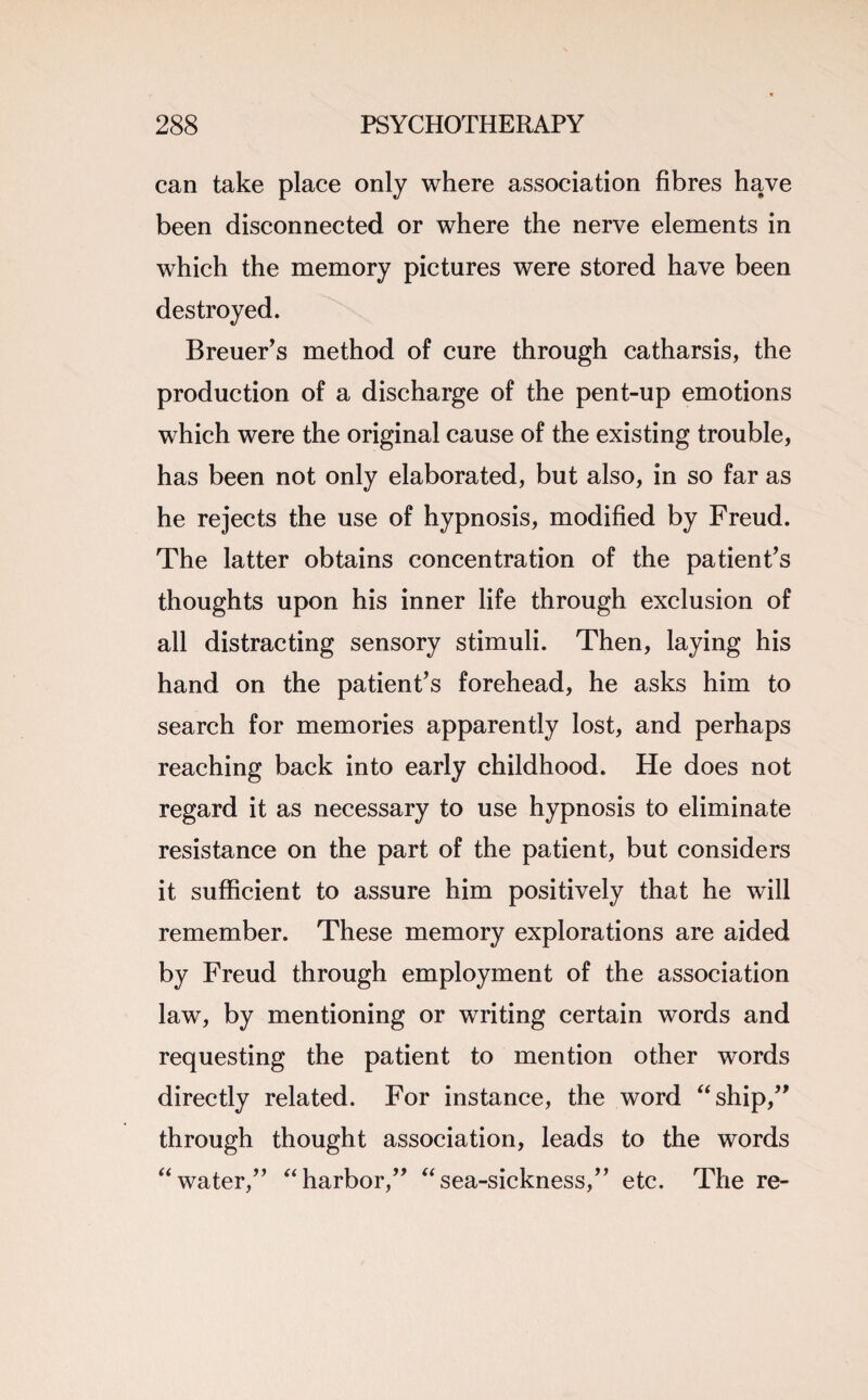 can take place only where association fibres have been disconnected or where the nerve elements in which the memory pictures were stored have been destroyed. Breuer’s method of cure through catharsis, the production of a discharge of the pent-up emotions which were the original cause of the existing trouble, has been not only elaborated, but also, in so far as he rejects the use of hypnosis, modified by Freud. The latter obtains concentration of the patient’s thoughts upon his inner life through exclusion of all distracting sensory stimuli. Then, laying his hand on the patient’s forehead, he asks him to search for memories apparently lost, and perhaps reaching back into early childhood. He does not regard it as necessary to use hypnosis to eliminate resistance on the part of the patient, but considers it sufficient to assure him positively that he will remember. These memory explorations are aided by Freud through employment of the association law, by mentioning or writing certain words and requesting the patient to mention other words directly related. For instance, the word “ship,” through thought association, leads to the words “water,” “harbor,” “sea-sickness,” etc. The re-