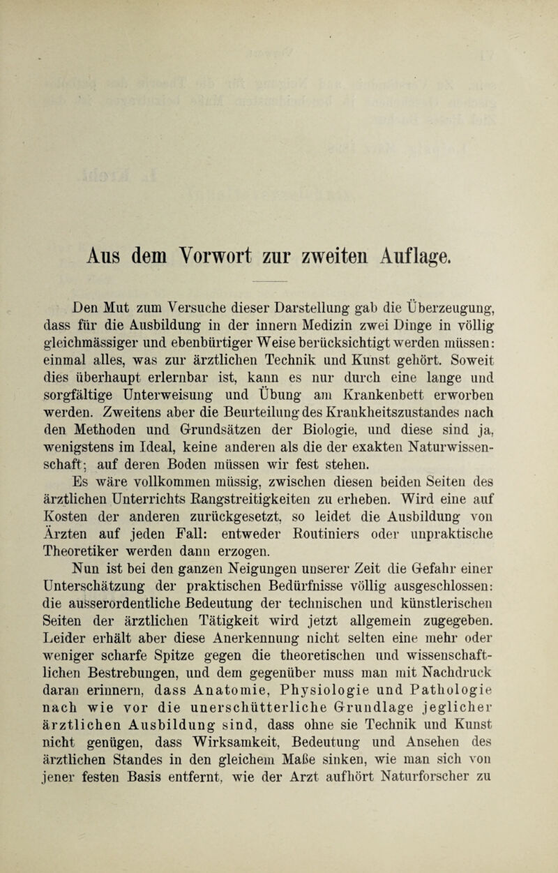 Aus dem Vorwort zur zweiten Auflage. _ •• Den Mut zum Versuche dieser Darstellung- gab die Überzeugung, dass für die Ausbildung in der innern Medizin zwei Dinge in völlig gleichmässiger und ebenbürtiger Weise berücksichtigt werden müssen: einmal alles, was zur ärztlichen Technik und Kunst gehört. Soweit dies überhaupt erlernbar ist, kann es nur durch eine lange und sorgfältige Unterweisung und Übung am Krankenbett erworben werden. Zweitens aber die Beurteilung des Krankheitszustandes nach den Methoden und Grundsätzen der Biologie, und diese sind ja, wenigstens im Ideal, keine anderen als die der exakten Naturwissen¬ schaft; auf deren Boden müssen wir fest stehen. Es wäre vollkommen mtissig, zwischen diesen beiden Seiten des ärztlichen Unterrichts Bangstreitigkeiten zu erheben. Wird eine auf Kosten der anderen zurückgesetzt, so leidet die Ausbildung von • • Ärzten auf jeden Fall: entweder Routiniers oder unpraktische Theoretiker werden dann erzogen. Nun ist bei den ganzen Neigungen unserer Zeit die Gefahr einer Unterschätzung der praktischen Bedürfnisse völlig ausgeschlossen: die ausserordentliche Bedeutung der technischen und künstlerischen Seiten der ärztlichen Tätigkeit wird jetzt allgemein zugegeben. Leider erhält aber diese Anerkennung nicht selten eine mehr oder weniger scharfe Spitze gegen die theoretischen und wissenschaft¬ lichen Bestrebungen, und dem gegenüber muss man mit Nachdruck daran erinnern, dass Anatomie, Physiologie und Pathologie nach wie vor die unerschütterliche Grundlage jeglicher ärztlichen Ausbildung sind, dass ohne sie Technik und Kunst nicht genügen, dass Wirksamkeit, Bedeutung und Ansehen des ärztlichen Standes in den gleichem Maße sinken, wie man sich von jener festen Basis entfernt, wie der Arzt auf hört Naturforscher zu