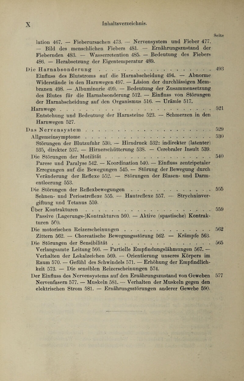 Seite lation 467. — Fieberursachen 473. — Nervensystem und Fieber 477. — Bild des menschlichen Fiebers 481. — Ernährungszustand der Fiebernden 483. — Wasserretention 485. — Bedeutung des Fiebers 486. — Herabsetzung der Eigentemperatur 489. Die Harnabsonderung.493 Einfluss des Blutstroms auf die Harnabscheidung 494. — Abnorme Widerstände in den Harnwegen 497. — Läsion der durchlässigen Mem¬ branen 498. — Albuminurie 499. — Bedeutung der Zusammensetzung des Blutes für die Harnabsonderung 512. — Einfluss von Störungen der Harnabscheidung auf den Organismus 516. — Urämie 517. Harn wege.521 Entstehung und Bedeutung der Harnsteine 523. — Schmerzen in den Harn wegen 527. Das Nervensystem.529 vYllgemeinsymptome ..530 Störungen der Blutzufuhr 530. — Hirndruck 532: indirekter (latenter) 535, direkter 537. — Hirnerschütterung 538. — Cerebraler Insult 539. Die Störungen der Motilität.540 Parese und Paralyse 542. — Koordination 540. — Einfluss zentripetaler Erregungen auf die Bewegungen 545. — Störung der Bewegung durch Veränderung der Reflexe 552. — Störungen der Blasen- und Darm¬ entleerung 553. Die Störungen der Reflexbewegungen.555 Sehnen- und Periostreflexe 555. — Hautreflexe 557. — Strychninver¬ giftung und Tetanus 559. Über Kontrakturen.559 Passive (Lagerungs-)Kontrakturen 560. — Aktive (spastische) Kontrak¬ turen 560. Die motorischen Reizerscheinungen.562 Zittern 562. — Choreatische Bewegungsstörung 562. — Krämpfe 563. Die Störungen der Sensibilität.565 Verlangsamte Leitung 566. — Partielle Empfindungslähmungen 567. — Verhalten der Lokalzeichen 569. — Orientierung unseres Körpers im Raum 570. — Gefühl des Schwindels 571. — Erhöhung der Empfindlich¬ keit 573. — Die sensiblen Reizerscheinungen 574. Der Einfluss des Nervensystems auf den Ernährungszustand von Geweben 577 Nervenfasern 577. — Muskeln 581. — Verhalten der Muskeln gegen den elektrischen Strom 581. — Ernährungsstörungen anderer Gewebe 590.