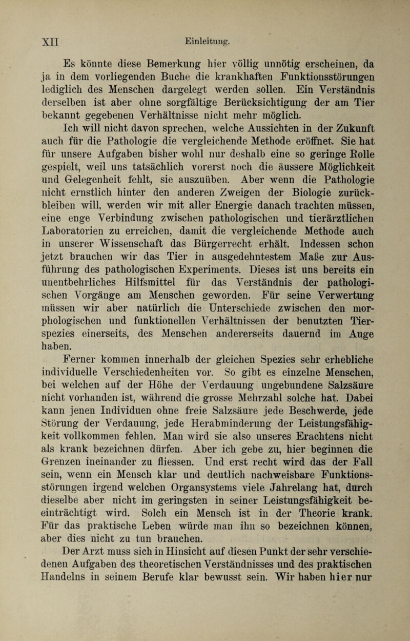 Es könnte diese Bemerkung hier völlig unnötig erscheinen, da ja in dem vorliegenden Buche die krankhaften Funktionsstörungen lediglich des Menschen dargelegt werden sollen. Ein Verständnis derselben ist aber ohne sorgfältige Berücksichtigung der am Tier bekannt gegebenen Verhältnisse nicht mehr möglich. Ich will nicht davon sprechen, welche Aussichten in der Zukunft auch für die Pathologie die vergleichende Methode eröffnet. Sie hat für unsere Aufgaben bisher wohl nur deshalb eine so geringe Bolle gespielt, weil uns tatsächlich vorerst noch die äussere Möglichkeit und Gelegenheit fehlt, sie auszuüben. Aber wenn die Pathologie nicht ernstlich hinter den anderen Zweigen der Biologie Zurück¬ bleiben will, werden wir mit aller Energie danach trachten müssen, eine enge Verbindung zwischen pathologischen und tierärztlichen Laboratorien zu erreichen, damit die vergleichende Methode auch in unserer Wissenschaft das Bürgerrecht erhält. Indessen schon jetzt brauchen wir das Tier in ausgedehntestem Maße zur Aus¬ führung des pathologischen Experiments. Dieses ist uns bereits ein unentbehrliches Hilfsmittel für das Verständnis der pathologi¬ schen Vorgänge am Menschen geworden. Für seine Verwertung müssen wir aber natürlich die Unterschiede zwischen den mor¬ phologischen und funktionellen Verhältnissen der benutzten Tier¬ spezies einerseits, des Menschen andererseits dauernd im Auge haben. Ferner kommen innerhalb der gleichen Spezies sehr erhebliche individuelle Verschiedenheiten vor. So gibt es einzelne Menschen, bei welchen auf der Höhe der Verdauung ungebundene Salzsäure nicht vorhanden ist, während die grosse Mehrzahl solche hat. Dabei kann jenen Individuen ohne freie Salzsäure jede Beschwerde, jede Störung der Verdauung, jede Herabminderung der Leistungsfähig¬ keit vollkommen fehlen. Man wird sie also unseres Erachtens nicht als krank bezeichnen dürfen. Aber ich gebe zu, hier beginnen die Grenzen ineinander zu fliessen. Und erst recht wird das der Fall sein, wenn ein Mensch klar und deutlich nachweisbare Funktions¬ störungen irgend welchen Organsystems viele Jahrelang hat, durch dieselbe aber nicht im geringsten in seiner Leistungsfähigkeit be¬ einträchtigt wird. Solch ein Mensch ist in der Theorie krank. Für das praktische Leben würde man ihn so bezeichnen können, aber dies nicht zu tun brauchen. Der Arzt muss sich in Hinsicht auf diesen Punkt der sehr verschie¬ denen Aufgaben des theoretischen Verständnisses und des praktischen Handelns in seinem Berufe klar bewusst sein. Wir haben hier nur