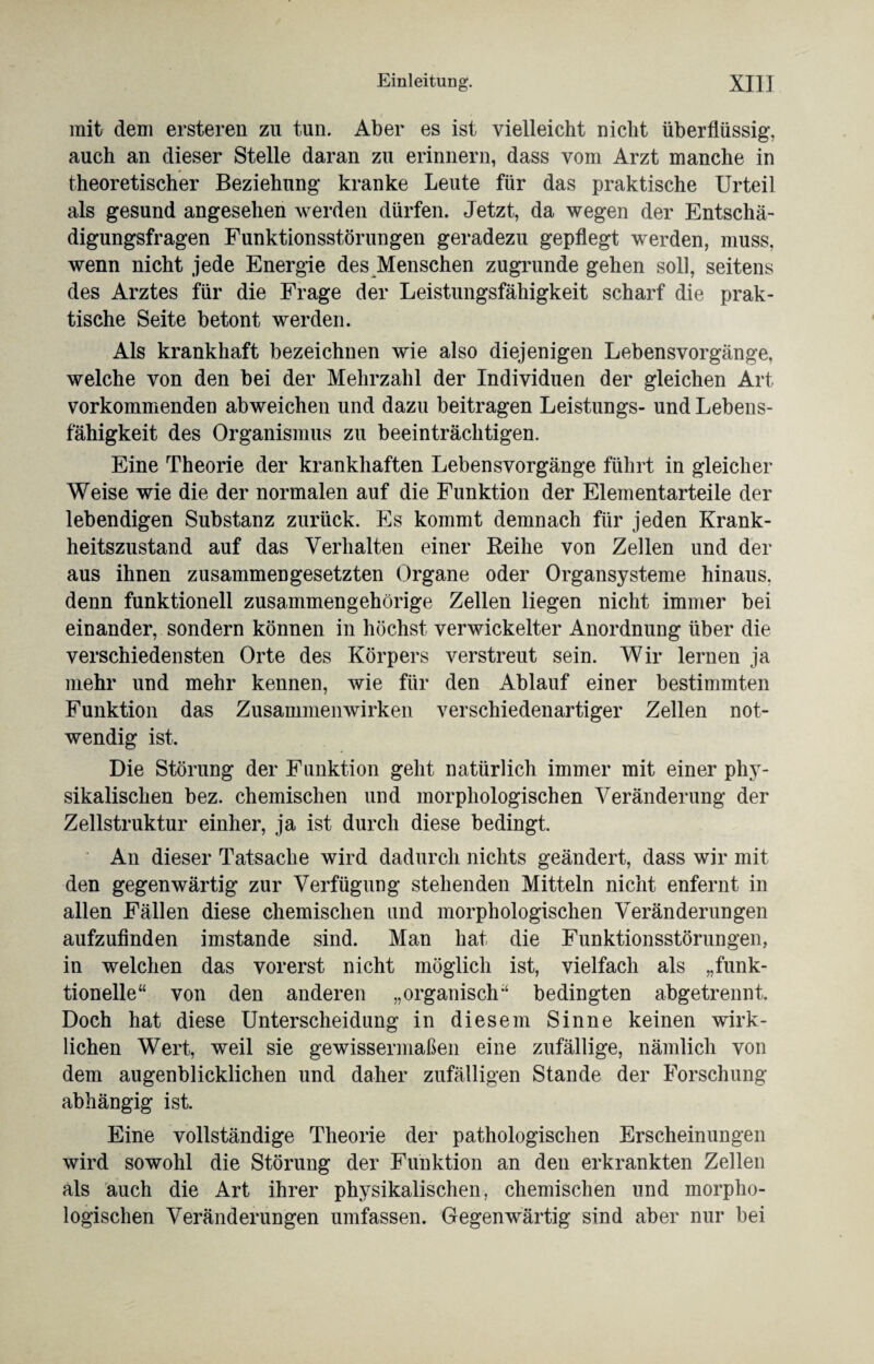 mit dem ersteren zu tun. Aber es ist vielleicht nicht überflüssig, auch an dieser Stelle daran zu erinnern, dass vom Arzt manche in theoretischer Beziehung kranke Leute für das praktische Urteil als gesund angesehen werden dürfen. Jetzt, da wegen der Entschä¬ digungsfragen Funktionsstörungen geradezu gepflegt werden, muss, wenn nicht jede Energie des Menschen zugrunde gehen soll, seitens des Arztes für die Frage der Leistungsfähigkeit scharf die prak¬ tische Seite betont werden. Als krankhaft bezeichnen wie also diejenigen Lebensvorgänge, welche von den bei der Mehrzahl der Individuen der gleichen Art vorkommenden abweichen und dazu beitragen Leistlings- und Lebens¬ fähigkeit des Organismus zu beeinträchtigen. Eine Theorie der krankhaften Lebensvorgänge führt in gleicher Weise wie die der normalen auf die Funktion der Elementarteile der lebendigen Substanz zurück. Es kommt demnach für jeden Krank¬ heitszustand auf das Verhalten einer Reihe von Zellen und der aus ihnen zusammengesetzten Organe oder Organsysteme hinaus, denn funktionell zusammengehörige Zellen liegen nicht immer bei einander, sondern können in höchst verwickelter Anordnung über die verschiedensten Orte des Körpers verstreut sein. Wir lernen ja mehr und mehr kennen, wie für den Ablauf einer bestimmten Funktion das Zusammenwirken verschiedenartiger Zellen not¬ wendig ist. Die Störung der Funktion geht natürlich immer mit einer phy¬ sikalischen bez. chemischen und morphologischen Veränderung der Zellstruktur einher, ja ist durch diese bedingt. An dieser Tatsache wird dadurch nichts geändert, dass wir mit den gegenwärtig zur Verfügung stehenden Mitteln nicht enfernt in allen Fällen diese chemischen und morphologischen Veränderungen aufzufinden imstande sind. Man hat die Funktionsstörungen, in welchen das vorerst nicht möglich ist, vielfach als „funk¬ tionelle“ von den anderen „organisch“ bedingten abgetrennt. Doch hat diese Unterscheidung in diesem Sinne keinen wirk¬ lichen Wert, weil sie gewissermaßen eine zufällige, nämlich von dem augenblicklichen und daher zufälligen Stande der Forschung abhängig ist. Eine vollständige Theorie der pathologischen Erscheinungen wird sowohl die Störung der Funktion an den erkrankten Zellen als auch die Art ihrer physikalischen, chemischen und morpho¬ logischen Veränderungen umfassen. Gegenwärtig sind aber nur bei