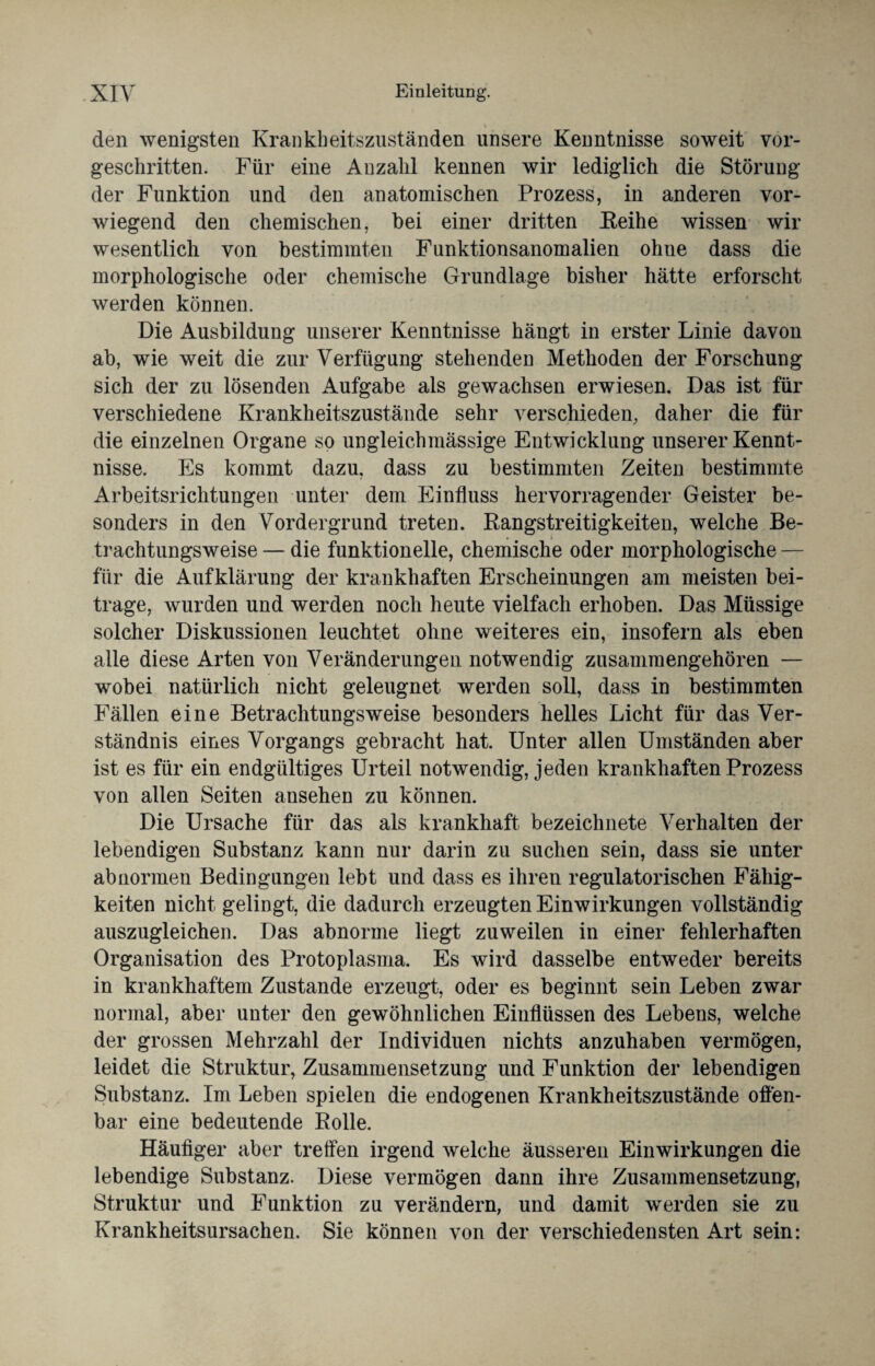 den wenigsten Krankheitszuständen unsere Kenntnisse soweit vor¬ geschritten. Für eine Anzahl kennen wir lediglich die Störung der Funktion und den anatomischen Prozess, in anderen vor¬ wiegend den chemischen, bei einer dritten Keihe wissen wir wesentlich von bestimmten Funktionsanomalien ohne dass die morphologische oder chemische Grundlage bisher hätte erforscht werden können. Die Ausbildung unserer Kenntnisse hängt in erster Linie davon ab, wie weit die zur Verfügung stehenden Methoden der Forschung sich der zu lösenden Aufgabe als gewachsen erwiesen. Das ist für verschiedene Krankheitszustände sehr verschieden, daher die für die einzelnen Organe so ungleichmässige Entwicklung unserer Kennt¬ nisse. Es kommt dazu, dass zu bestimmten Zeiten bestimmte Arbeitsrichtungen unter dem Einfluss hervorragender Geister be¬ sonders in den Vordergrund treten. Rangstreitigkeiten, welche Be¬ trachtungsweise — die funktionelle, chemische oder morphologische — für die Aufklärung der krankhaften Erscheinungen am meisten bei¬ trage, wurden und werden noch heute vielfach erhoben. Das Müssige solcher Diskussionen leuchtet ohne weiteres ein, insofern als eben alle diese Arten von Veränderungen notwendig zusammengehören — wobei natürlich nicht geleugnet werden soll, dass in bestimmten Fällen eine Betrachtungsweise besonders helles Licht für das Ver¬ ständnis eines Vorgangs gebracht hat. Unter allen Umständen aber ist es für ein endgültiges Urteil notwendig, jeden krankhaften Prozess von allen Seiten ansehen zu können. Die Ursache für das als krankhaft bezeichnete Verhalten der lebendigen Substanz kann nur darin zu suchen sein, dass sie unter abnormen Bedingungen lebt und dass es ihren regulatorischen Fähig¬ keiten nicht gelingt, die dadurch erzeugten Einwirkungen vollständig auszugleichen. Das abnorme liegt zuweilen in einer fehlerhaften Organisation des Protoplasma. Es wird dasselbe entweder bereits in krankhaftem Zustande erzeugt, oder es beginnt sein Leben zwar normal, aber unter den gewöhnlichen Einflüssen des Lebens, welche der grossen Mehrzahl der Individuen nichts anzuhaben vermögen, leidet die Struktur, Zusammensetzung und Funktion der lebendigen Substanz. Im Leben spielen die endogenen Krankheitszustände offen¬ bar eine bedeutende Rolle. Häufiger aber treffen irgend welche äusseren Einwirkungen die lebendige Substanz. Diese vermögen dann ihre Zusammensetzung, Struktur und Funktion zu verändern, und damit werden sie zu Krankheitsursachen. Sie können von der verschiedensten Art sein: