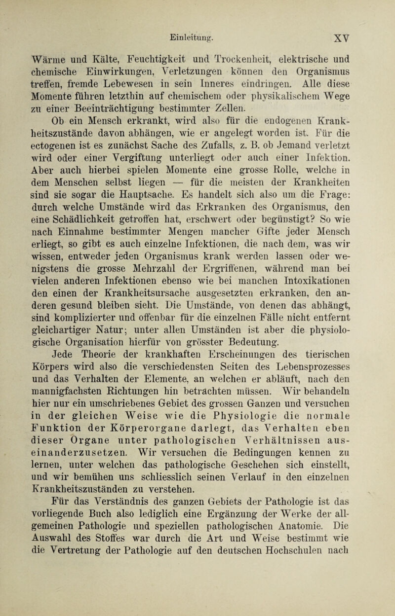 Wärme und Kälte, Feuchtigkeit und Trockenheit, elektrische und chemische Einwirkungen, Verletzungen können den Organismus treffen, fremde Lebewesen in sein Inneres eindringen. Alle diese Momente führen letzthin auf chemischem oder physikalischem Wege zu einer Beeinträchtigung bestimmter Zellen. Ob ein Mensch erkrankt, wird also für die endogenen Krank¬ heitszustände davon abhängen, wie er angelegt worden ist. Für die ectogenen ist es zunächst Sache des Zufalls, z. B. ob Jemand verletzt wird oder einer Vergiftung unterliegt oder auch einer Infektion. Aber auch hierbei spielen Momente eine grosse Rolle, welche in dem Menschen selbst liegen — für die meisten der Krankheiten sind sie sogar die Hauptsache. Es handelt sich also um die Frage: durch welche Umstände wird das Erkranken des Organismus, den eine Schädlichkeit getroffen hat, erschwert oder begünstigt? So wie nach Einnahme bestimmter Mengen mancher Gifte jeder Mensch erliegt, so gibt es auch einzelne Infektionen, die nach dem, was wir wissen, entweder jeden Organismus krank werden lassen oder we¬ nigstens die grosse Mehrzahl der Ergriffenen, während man bei vielen anderen Infektionen ebenso wie bei manchen Intoxikationen den einen der Krankheitsursache ausgesetzten erkranken, den an¬ deren gesund bleiben sieht. Die Umstände, von denen das abhängt, sind komplizierter und offenbar für die einzelnen Fälle nicht entfernt gleichartiger Natur; unter allen Umständen ist aber die physiolo¬ gische Organisation hierfür von grösster Bedeutung. Jede Theorie der krankhaften Erscheinungen des tierischen Körpers wird also die verschiedensten Seiten des Lebensprozesses und das Verhalten der Elemente, an welchen er abläuft, nach den mannigfachsten Richtungen hin betrachten müssen. Wir behandeln hier nur ein umschriebenes Gebiet des grossen Ganzen und versuchen in der gleichen Weise wie die Physiologie die normale Funktion der Körperorgane darlegt, das Verhalten eben dieser Organe unter pathologischen Verhältnissen aus¬ einanderzusetzen. Wir versuchen die Bedingungen kennen zu lernen, unter welchen das pathologische Geschehen sich einstellt, und wir bemühen uns schliesslich seinen Verlauf in den einzelnen Krankheitszuständen zu verstehen. Für das Verständnis des ganzen Gebiets der Pathologie ist das vorliegende Buch also lediglich eine Ergänzung der Werke der all¬ gemeinen Pathologie und speziellen pathologischen Anatomie. Die Auswahl des Stoffes war durch die Art und Weise bestimmt wie die Vertretung der Pathologie auf den deutschen Hochschulen nach