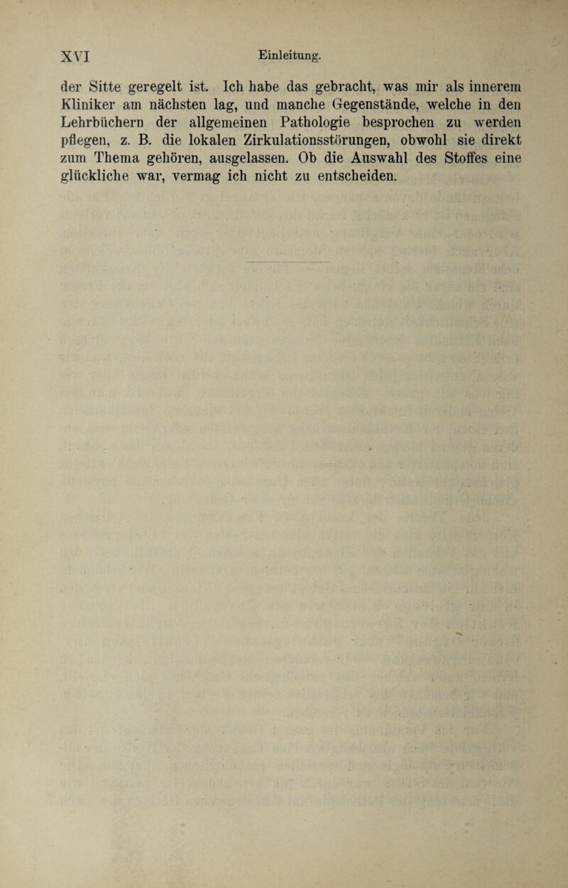 der Sitte geregelt ist. Ich habe das gebracht, was mir als innerem Kliniker am nächsten lag, und manche Gegenstände, welche in den Lehrbüchern der allgemeinen Pathologie besprochen zu werden pflegen, z. B. die lokalen Zirkulationsstörungen, obwohl sie direkt zum Thema gehören, ausgelassen. Ob die Auswahl des Stoffes eine glückliche war, vermag ich nicht zu entscheiden.