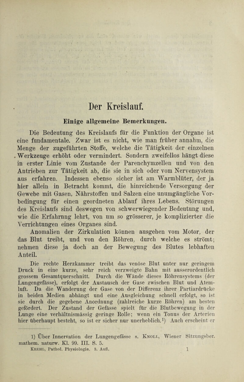 Der Kreislauf. Einige allgemeine Bemerkungen. Die Bedeutung des Kreislaufs für die Funktion der Organe ist eine fundamentale. Zwar ist es nicht, wie man früher annahm, die Menge der zugeführten Stoffe, welche die Tätigkeit der einzelnen .Werkzeuge erhöht oder vermindert. Sondern zweifellos hängt diese in erster Linie vom Zustande der Parenchymzellen und von den Antrieben zur Tätigkeit ab, die sie in sich oder vom Nervensystem aus erfahren. Indessen ebenso sicher ist am Warmblüter, der ja hier allein in Betracht kommt, die hinreichende Versorgung der Gewebe mit Gasen, Nährstoffen und Salzen eine unumgängliche Vor¬ bedingung für einen geordneten Ablauf ihres Lebens. Störungen des Kreislaufs sind deswegen von schwerwiegender Bedeutung und, wie die Erfahrnng lehrt, von um so grösserer, je komplizierter die Verrichtungen eines Organes sind. Anomalien der Zirkulation können ausgehen vom Motor, der das Blut treibt, und von den Röhren, durch welche es strömt; nehmen diese ja doch an der Bewegung des Blutes lebhaften Anteil. Die rechte Herzkammer treibt das venöse Blut unter nur geringem Druck in eine kurze, sehr reich verzweigte Bahn mit ausserordentlich grossem Gesamtquerschnitt. Durch die Wände dieses Röhrensystems (der Lungengefässe), erfolgt der Austausch der Gase zwischen Blut und Atem¬ luft. Da die Wanderung der Gase von der Differenz ihrer Partiardrücke in beiden Medien abhängt und eine Ausgleichung schnell erfolgt, so ist sie durch die gegebene Anordnung (zahlreiche kurze Röhren) am besten gefördert. Der Zustand der Gefässe spielt für die Blutbewegung in der Lunge eine verhältnismässig geringe Rolle; wenn ein Tonus der Arterien hier überhaupt besteht, so ist er sicher nur unerheblich.*) Auch erscheint er 1) Über Innervation der Lungengefässe s. Knoll, Wiener Sitzungsber. mathem. naturw. Kl. 99. III. S. 5.