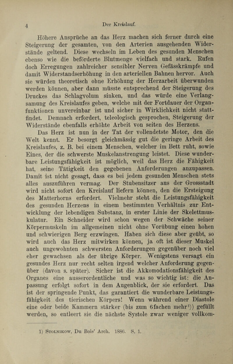 Höhere Ansprüche an das Herz machen sich ferner durch eine Steigerung der gesamten, von den Arterien ausgehenden Wider¬ stände geltend. Diese wechseln im Leben des gesunden Menschen ebenso wie die beförderte Blutmenge 'vielfach und stark. Rufen doch Erregungen zahlreicher sensibler Nerven Gefässkrämpfe und damit Widerstandserhöhung in den arteriellen Bahnen hervor. Auch sie würden theoretisch ohne Erhöhung der Herzarbeit überwunden werden können, aber dann müsste entsprechend der Steigerung des Druckes das Schlagvolum sinken, und das würde eine Verlang¬ samung des Kreislaufes geben, welche mit der Fortdauer der Organ¬ funktionen unvereinbar ist und sicher in Wirklichkeit nicht statt¬ findet. Demnach erfordert, teleologisch gesprochen, Steigerung der Widerstände ebenfalls erhöhte Arbeit von seiten des Herzens. Das Herz ist nun in der Tat der vollendetste Motor, den die Welt kennt. Er besorgt gleichmässig gut die geringe Arbeit des Kreislaufes, z. B. bei einem Menschen, welcher im Bett ruht, sowie Eines, der die schwerste Muskelanstrengung leistet. Diese wunder¬ bare Leistungsfähigkeit ist möglich, weil das Herz die Fähigkeit hat, seine Tätigkeit den gegebenen Anforderungen anzupassen. Damit ist nicht gesagt, dass es bei jedem gesunden Menschen stets alles auszuführen vermag. Der Stubensitzer aus der Grossstadt wird nicht sofort den Kreislauf liefern können, den die Ersteigung des Matterhorns erfordert. Vielmehr steht die Leistungsfähigkeit des gesunden Herzens in einem bestimmten Verhältnis zur Ent¬ wicklung der lebendigen Substanz, in erster Linie der Skelettmus¬ kulatur. Ein Schneider wird schon wegen der Schwäche seiner Körpermuskeln im allgemeinen nicht ohne Vorübung einen hohen und schwierigen Berg erzwingen. Haben sich diese aber geübt, so wird auch das Herz mitwirken können, ja oft ist dieser Muskel auch ungewohnten schwersten Anforderungen gegenüber noch viel eher gewachsen als der übrige Körper. Wenigstens versagt ein gesundes Herz nur recht selten irgend welcher Anforderung gegen¬ über (davon s. später). Sicher ist die Akkomodationsfähigkeit des Organes eine ausserordentliche und was so wichtig ist: die An¬ passung erfolgt sofort in dem Augenblick, der sie erfordert. Das ist der springende Punkt, das garantiert die wunderbare Leistungs¬ fähigkeit des tierischen Körpers! Wenn während einer Diastole eine oder beide Kammern stärker (bis zum 6fachen mehr1)) gefüllt werden, so entleert sie die nächste Systole zwar weniger vollkom-