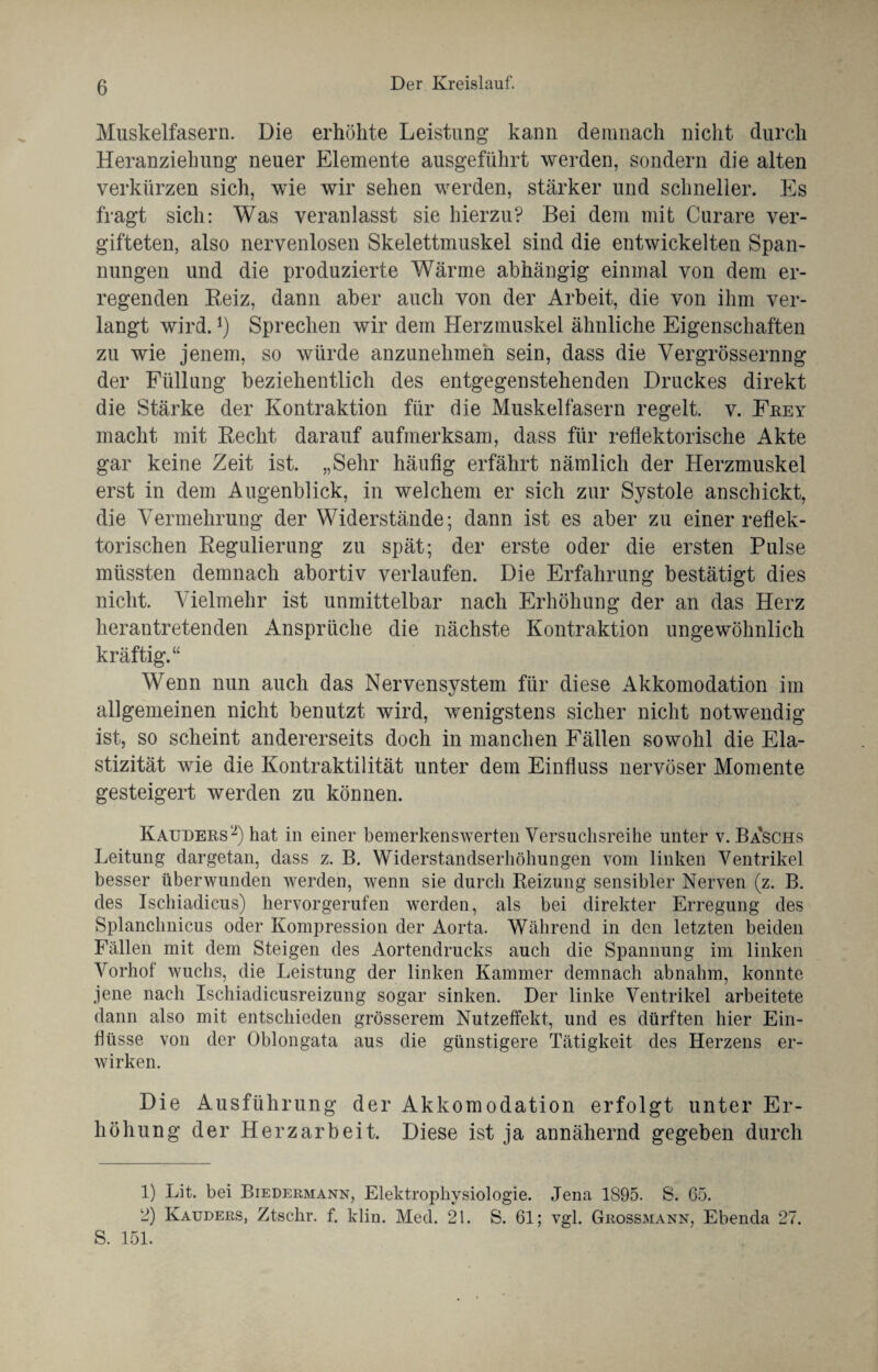 Muskelfasern. Die erhöhte Leistung kann demnach nicht durch Heranziehung neuer Elemente ausgeführt werden, sondern die alten verkürzen sich, wie wir sehen werden, stärker und schneller. Es fragt sich: Was veranlasst sie hierzu? Bei dem mit Curare ver¬ gifteten, also nervenlosen Skelettmuskel sind die entwickelten Span¬ nungen und die produzierte Wärme abhängig einmal von dem er¬ regenden Reiz, dann aber auch von der Arbeit, die von ihm ver¬ langt wird.x) Sprechen wir dem Herzmuskel ähnliche Eigenschaften zu wie jenem, so würde anzunehmen sein, dass die Vergrössernng der Füllung beziehentlich des entgegenstehenden Druckes direkt die Stärke der Kontraktion für die Muskelfasern regelt, v. Feey macht mit Recht darauf aufmerksam, dass für reflektorische Akte gar keine Zeit ist. „Sehr häufig erfährt nämlich der Herzmuskel erst in dem Augenblick, in welchem er sich zur Systole anschickt, die Vermehrung der Widerstände; dann ist es aber zu einer reflek¬ torischen Regulierung zu spät; der erste oder die ersten Pulse müssten demnach abortiv verlaufen. Die Erfahrung bestätigt dies nicht. A ielmehr ist unmittelbar nach Erhöhung der an das Herz herautretenden Ansprüche die nächste Kontraktion ungewöhnlich kräftig.“ Wenn nun auch das Nervensystem für diese Akkomodation im allgemeinen nicht benutzt wird, wenigstens sicher nicht notwendig ist, so scheint andererseits doch in manchen Fällen sowohl die Ela¬ stizität wie die Kontraktilität unter dem Einfluss nervöser Momente gesteigert werden zu können. Kauders 1 2) hat in einer bemerkenswerten Versuchsreihe unter v. Ba'schs Leitung dargetan, dass z. B. Widerstandserhöhungen vom linken Ventrikel besser überwunden werden, wenn sie durch Reizung sensibler Nerven (z. B. des Ischiadicus) hervorgerufen werden, als bei direkter Erregung des Splanchnicus oder Kompression der Aorta. Während in den letzten beiden Fällen mit dem Steigen des Aortendrucks auch die Spannung im linken \rorhof wuchs, die Leistung der linken Kammer demnach abnahm, konnte jene nach Ischiadicusreizung sogar sinken. Der linke Ventrikel arbeitete dann also mit entschieden grösserem Nutzeffekt, und es dürften hier Ein¬ flüsse von der Oblongata aus die günstigere Tätigkeit des Herzens er¬ wirken. Die Ausführung der Akkomodation erfolgt unter Er¬ höhung der Herzarbeit. Diese ist ja annähernd gegeben durch 1) Lit. bei Biedermann, Elektrophvsiologie. Jena 1895. fe. 65. 2) Kauders, Ztsclir. f. klin. Med. 21. S. 61; vgl. Grossmann, Ebenda 27. S. 151.