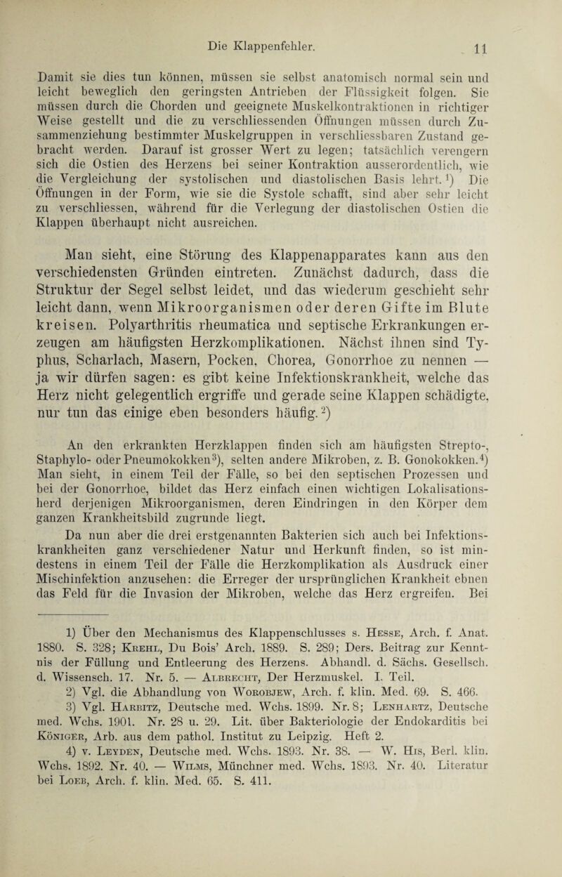 Damit sie dies tun können, müssen sie selbst anatomisch normal sein und leicht beweglich den geringsten Antrieben der Flüssigkeit folgen. Sie müssen durch die Chorden und geeignete Muskelkontraktionen in richtiger Weise gestellt und die zu verschliessenden Öffnungen müssen durch Zu- sammenziehung bestimmter Muskelgruppen in verschliessbaren Zustand ge¬ bracht werden. Darauf ist grosser Wert zu legen; tatsächlich verengern sich die Ostien des Herzens bei seiner Kontraktion ausserordentlich, wie die Vergleichung der systolischen und diastolischen Basis lehrt.!) Die Öffnungen in der Form, wie sie die Systole schafft, sind aber sehr leicht zu verschliessen, während für die Verlegung der diastolischen Ostien die Klappen überhaupt nicht ausreichen. Man sieht, eine Störung des Klappenapparates kann aus den verschiedensten Gründen eintreten. Zunächst dadurch, dass die Struktur der Segel selbst leidet, und das wiederum geschieht sehr leicht dann, wenn Mikroorganismen oder deren Gifte im Blute kreisen. Polyarthritis rheumatica und septische Erkrankungen er¬ zeugen am häufigsten Herzkomplikationen. Nächst ihnen sind Ty¬ phus, Scharlach, Masern, Pocken, Chorea, Gonorrhoe zu nennen — ja wir dürfen sagen: es gibt keine Infektionskrankheit, welche das Herz nicht gelegentlich ergriffe und gerade seine Klappen schädigte, nur tun das einige eben besonders häufig.1 2) An den erkrankten Herzklappen finden sich am häufigsten Strepto-, Staphylo- oder Pneumokokken3), selten andere Mikroben, z. B. Gonokokken.4) Man sieht, in einem Teil der Fälle, so bei den septischen Prozessen und bei der Gonorrhoe, bildet das Herz einfach einen wichtigen Lokalisations¬ herd derjenigen Mikroorganismen, deren Eindringen in den Körper dem ganzen Krankheitsbild zugrunde liegt. Da nun aber die drei erstgenannten Bakterien sich auch bei Infektions¬ krankheiten ganz verschiedener Natur und Herkunft finden, so ist min¬ destens in einem Teil der Fälle die Herzkomplikation als Ausdruck einer Mischinfektion anzusehen: die Erreger der ursprünglichen Krankheit ebnen das Feld für die Invasion der Mikroben, welche das Herz ergreifen. Bei 1) Über den Mechanismus des Klappenschlusses s. Hesse, Arch. f. Anat. 1880. S. 828; Krehl, Du Bois’ Arch. 1889. S. 289; Ders. Beitrag zur Kennt¬ nis der Füllung und Entleerung des Herzens. Abhandl. d. Sachs. Gesellscli. d. Wissensch. 17. Nr. 5. — Albrecht, Der Herzmuskel. I. Teil. 2) Vgl. die Abhandlung von Worobjew, Arch. f. klin. Med. 69. S. 466. 3) Vgl. Harbitz, Deutsche med. Wehs. 1899. Nr. 8; Lenhartz, Deutsche med. Wehs. 1901. Nr. 28 u. 29. Lit. über Bakteriologie der Endokarditis bei Königer, Arb. aus dem pathol. Institut zu Leipzig. Heft 2. 4) v. Leyden, Deutsche med. Wehs. 1893. Nr. 38. — W. His, Berl. klin. Wehs. 1892. Nr. 40. — Wilms, Münchner med. Wehs. 1S93. Nr. 40. Literatur bei Loeb, Arch. f. klin. Med. 65. S. 411.