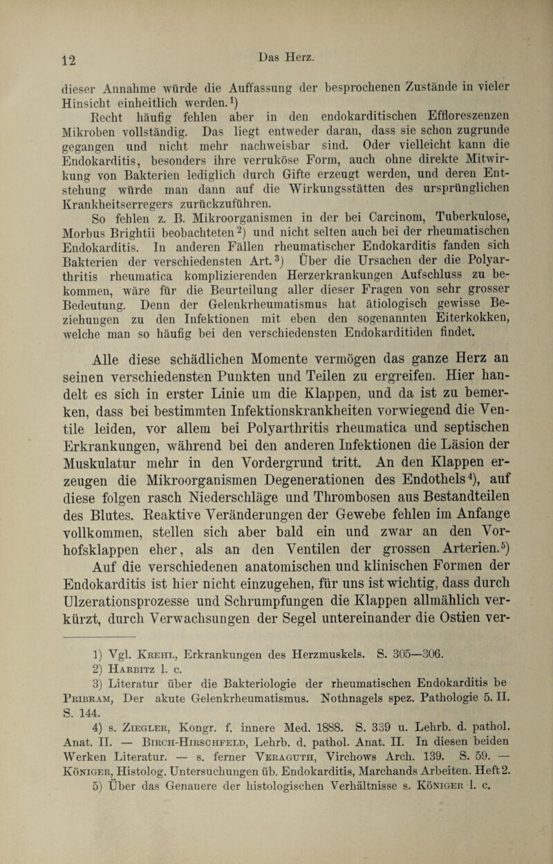 dieser Annahme würde die Auffassung der besprochenen Zustände in vieler Hinsicht einheitlich werden.1) Recht häufig fehlen aber in den endokarditischen Effloreszenzen Mikroben vollständig. Das liegt entweder daran, dass sie schon zugrunde gegangen und nicht mehr nachweisbar sind. Oder vielleicht kann die Endokarditis, besonders ihre verruköse Form, auch ohne direkte Mitwir¬ kung von Bakterien lediglich durch Gifte erzeugt werden, und deren Ent¬ stehung würde man dann auf die Wirkungsstätten des ursprünglichen Krankheitserregers zurückzuführen. So fehlen z. B. Mikroorganismen in der bei Carcinom, Tuberkulose, Morbus Brightii beobachteten 2) und nicht selten auch bei der rheumatischen Endokarditis. In anderen Fällen rheumatischer Endokarditis fanden sich Bakterien der verschiedensten Art.3) Über die Ursachen der die Polyar¬ thritis rheumatica komplizierenden Herzerkrankungen Aufschluss zu be¬ kommen, wäre für die Beurteilung aller dieser Fragen von sehr grosser Bedeutung. Denn der Gelenkrheumatismus hat ätiologisch gewisse Be¬ ziehungen zu den Infektionen mit eben den sogenannten Eiterkokken, welche man so häufig bei den verschiedensten Endokarditiden findet. Alle diese schädlichen Momente vermögen das ganze Herz an seinen verschiedensten Punkten und Teilen zu ergreifen. Hier han¬ delt es sich in erster Linie um die Klappen, und da ist zu bemer¬ ken, dass bei bestimmten Infektionskrankheiten vorwiegend die Ven¬ tile leiden, vor allem bei Polyarthritis rheumatica und septischen Erkrankungen, während bei den anderen Infektionen die Läsion der Muskulatur mehr in den Vordergrund tritt. An den Klappen er¬ zeugen die Mikroorganismen Degenerationen des Endothels4), auf diese folgen rasch Niederschläge und Thrombosen aus Bestandteilen des Blutes. Reaktive Veränderungen der Gewebe fehlen im Anfänge vollkommen, stellen sich aber bald ein und zwar an den Vor¬ hofsklappen eher, als an den Ventilen der grossen Arterien.5) Auf die verschiedenen anatomischen und klinischen Formen der Endokarditis ist hier nicht einzugehen, für uns ist wichtig, dass durch Ulzerationsprozesse und Schrumpfungen die Klappen allmählich ver¬ kürzt, durch Verwachsungen der Segel untereinander die Ostien ver- 1) Vgl. Kreiil, Erkrankungen des Herzmuskels. S. 305—306. 2) Harbitz 1. c. 3) Literatur über die Bakteriologie der rheumatischen Endokarditis be Pribram, Der akute Gelenkrheumatismus. Nothnagels spez. Pathologie 5. II. S. 144. 4) s. Ziegler, Kongr. f. innere Med. 1888. S. 339 u. Lehrb. d. pathol. Anat. II. — Birch-Hirschfeld, Lehrb. d. pathol. Anat. II. In diesen beiden Werken Literatur. — s. ferner Veraguth, Virchows Arch. 139. S. 59. — Königer, Histolog. Untersuchungen üb. Endokarditis, Marchands Arbeiten. Heft 2. 5) Über das Genauere der histologischen Verhältnisse s. Königer 1. c.