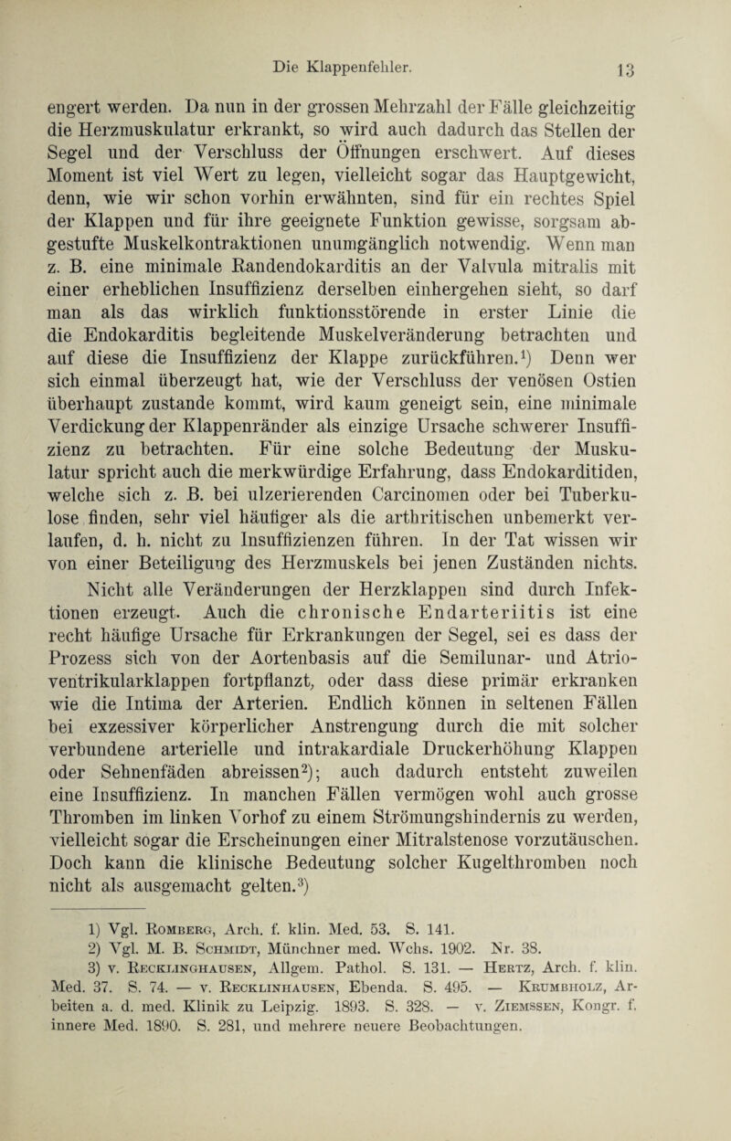 engert werden. Da nun in der grossen Mehrzahl der Fälle gleichzeitig die Herzrauskulatur erkrankt, so wird auch dadurch das Stellen der Segel und der Verschluss der Öffnungen erschwert. Auf dieses Moment ist viel Wert zu legen, vielleicht sogar das Hauptgewicht, denn, wie wir schon vorhin erwähnten, sind für ein rechtes Spiel der Klappen und für ihre geeignete Funktion gewisse, sorgsam ab¬ gestufte Muskelkontraktionen unumgänglich notwendig. Wenn man z. B. eine minimale Randendokarditis an der Valvula mitralis mit einer erheblichen Insuffizienz derselben einhergehen sieht, so darf man als das wirklich funktionsstörende in erster Linie die die Endokarditis begleitende Muskelveränderung betrachten und auf diese die Insuffizienz der Klappe zurückführen.1) Denn wer sich einmal überzeugt hat, wie der Verschluss der venösen Ostien überhaupt zustande kommt, wird kaum geneigt sein, eine minimale Verdickung der Klappenränder als einzige Ursache schwerer Insuffi¬ zienz zu betrachten. Für eine solche Bedeutung der Musku¬ latur spricht auch die merkwürdige Erfahrung, dass Endokarditiden, welche sich z. B. bei ulzerierenden Carcinomen oder bei Tuberku¬ lose finden, sehr viel häufiger als die arthritischen unbemerkt ver¬ laufen, d. h. nicht zu Insuffizienzen führen. In der Tat wissen wir von einer Beteiligung des Herzmuskels bei jenen Zuständen nichts. Nicht alle Veränderungen der Herzklappen sind durch Infek¬ tionen erzeugt. Auch die chronische Endarteriitis ist eine recht häufige Ursache für Erkrankungen der Segel, sei es dass der Prozess sich von der Aortenbasis auf die Semilunar- und Atrio¬ ventrikularklappen fortpflanzt, oder dass diese primär erkranken wie die Intima der Arterien. Endlich können in seltenen Fällen bei exzessiver körperlicher Anstrengung durch die mit solcher verbundene arterielle und intrakardiale Druckerhöhung Klappen oder Sehnenfäden abreissen2); auch dadurch entsteht zuweilen eine Insuffizienz. In manchen Fällen vermögen wohl auch grosse Thromben im linken Vorhof zu einem Strömungshindernis zu werden, vielleicht sogar die Erscheinungen einer Mitralstenose vorzutäuschen. Doch kann die klinische Bedeutung solcher Kugelthromben noch nicht als ausgemacht gelten.3) 1) Vgl. Romberg, Arcli. f. klm. Med. 53. S. 141. 2) Vgl. M. B. Schmidt, Münchner med. Wehs. 1902. Kr. 38. 3) v. Recklinghausen, Allgem. Pathol. S. 131. — Hertz, Arch. f. klin. Med. 37. S. 74. — v. Recklinhausen, Ebenda. S. 495. — Krumbholz, Ar¬ beiten a. d. med. Klinik zu Leipzig. 1893. S. 328. — v. Ziemssen, Kongr. f. innere Med. 1890. S. 281, und mehrere neuere Beobachtungen.