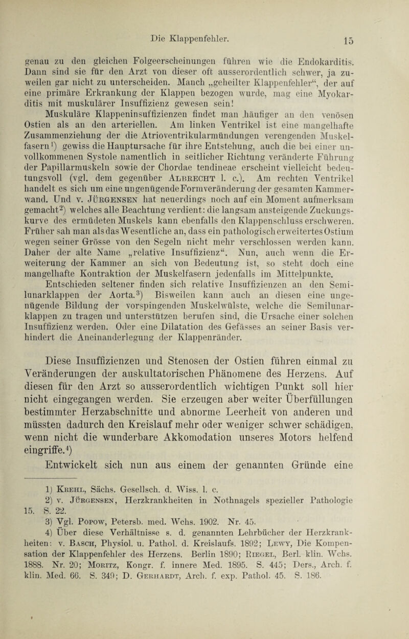 genau zu den gleichen Folgeerscheinungen führen wie die Endokarditis. Dann sind sie für den Arzt von dieser oft ausserordentlich schwer, ja zu¬ weilen gar nicht zu unterscheiden. Manch „geheilter Klappenfehler“, der auf eine primäre Erkrankung der Klappen bezogen wurde, mag eine Myokar¬ ditis mit muskulärer Insuffizienz gewesen sein! Muskuläre Klappeninsuffizienzen findet man .häufiger an den venösen Ostien als an den arteriellen. Am linken Ventrikel ist eine mangelhafte Zusammenziehung der die Atrioventrikularmündungen verengenden Muskel¬ fasern *) gewiss die Hauptursache für ihre Entstehung, auch die bei einer un¬ vollkommenen Systole namentlich in seitlicher Richtung veränderte Führung der Papillarmuskeln sowie der Ckordae tendineae erscheint vielleicht bedeu¬ tungsvoll (vgl. dem gegenüber Albrecht 1. c.). Am rechten Ventrikel handelt es sich um eine ungenügendeFormveränderung der gesamten Kammer- wand. Und v. Jürgensen hat neuerdings noch auf ein Moment aufmerksam gemacht* 2) welches alle Beachtung verdient: die langsam ansteigende Zuckungs¬ kurve des ermüdeten Muskels kann ebenfalls den Klappenschluss erschweren. Früher sah man als das Wesentliche an, dass ein pathologisch erweitertes Ostium wegen seiner Grösse von den Segeln nicht mehr verschlossen werden kann. Daher der alte Name „relative Insuffizienz“. Nun, auch wenn die Er¬ weiterung der Kammer an sich von Bedeutung ist, so steht doch eine mangelhafte Kontraktion der Muskelfasern jedenfalls im Mittelpunkte. Entschieden seltener finden sich relative Insuffizienzen an den Semi¬ lunarklappen der Aorta.3) Bisweilen kann auch an diesen eine unge¬ nügende Bildung der vorspingenden Muskelwülste, welche die Semilunar¬ klappen zu tragen und unterstützen berufen sind, die Ursache einer solchen Insuffizienz werden. Oder eine Dilatation des Gefässes an seiner Basis ver¬ hindert die Aneinanderlegung der Klappenränder. Diese Insuffizienzen und Stenosen der Ostien führen einmal zu Veränderungen der auskultatorischen Phänomene des Herzens. Auf diesen für den Arzt so ausserordentlich wichtigen Punkt soll hier nicht eingegangen werden. Sie erzeugen aber weiter Überfüllungen bestimmter Herzabschnitte und abnorme Leerheit von anderen und müssten dadurch den Kreislauf mehr oder weniger schwer schädigen, wenn nicht die wunderbare Akkomodation unseres Motors helfend eingriffe.4) Entwickelt sich nun aus einem der genannten Gründe eine lj Krehl, Sachs. Gesellsch. d. Wiss. 1. c. 2) v. Jürgensen, Herzkrankheiten in Nothnagels spezieller Pathologie 15. S. 22. 3) Vgl. Popow, Petersb. med. Wehs. 1902. Nr. 45. 4) Uber diese Verhältnisse s. d. genannten Lehrbücher der Herzkrank¬ heiten: v. Basch, Physiol. u. Pathol. d. Kreislaufs. 1892; Lewy, Die Kompen¬ sation der Klappenfehler des Herzens. Berlin 1890; Riegel, Berl. klin. Wehs. 1888. Nr. 20; Moritz, Kongr. f. innere Med. 1895. S. 445; Ders., Arch. f. klin. Med. 66. S. 349; D. Gerhardt, Arch. f. exp. Pathol. 45. S. 186.