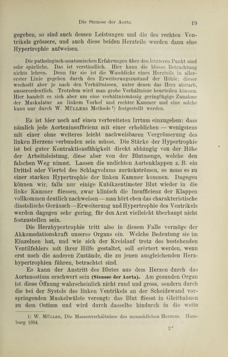 gegeben, so sind auch dessen Leistungen und die des rechten Ven¬ trikels grössere, und auch diese beiden Herzteile werden dann eine Hypertrophie aufweisen. Die pathologisch-anatomischen Erfahrungen über den letzteren Punkt sind sehr spärliche. Das ist verständlich. Hier kann die blosse Betrachtung nichts lehren. Denn für sie ist die Wanddicke eines Herzteils in aller¬ erster Linie gegeben durch den Erweiterungszustand der Höhle; dieser wechselt aber je nach den Verhältnissen, unter denen das Herz abstarb, ausserordentlich. Trotzdem wird man grobe Verhältnisse beurteilen können. Hier handelt es sich aber um eine verhältnismässig geringfügige Zunahme der Muskulatur an linkem Vorhof und rechter Kammer und eine solche kann nur durch W. Müllers Methode *) festgestellt werden. Es ist hier noch auf einen verbreiteten Irrtum einzugehen: dass nämlich jede Aorteninsufficienz mit einer erheblichen — wenigstens mit einer ohne weiteres leicht nachweisbaren Yergrösserung des linken Herzens verbunden sein müsse. Die Stärke der Hypertrophie ist bei guter Kontraktionsfähigkeit direkt abhängig von der Höhe der Arbeitsleistung, diese aber von der Blutmenge, welche den falschen Weg nimmt. Lassen die undichten Aortenklappen z. B. ein Drittel oder Viertel des Schlagvolums zurückströmen, so muss es zu einer starken Hypertrophie der linken Kammer kommen. Dagegen können wir, falls nur einige Kubikzentimeter Blut wieder in die linke Kammer fliessen, zwar klinisch die Insufficienz der Klappen vollkommen deutlich nachweisen—man hört eben das charakteristische diastolische Geräusch—Erweiterung und Hypertrophie des Ventrikels werden dagegen sehr gering, für den Arzt vielleicht überhaupt nicht festzustellen sein. Die Herzhypertrophie tritt also in diesem Falle vermöge der Akkomodationskraft unseres Organs ein. Welche Bedeutung sie im Einzelnen hat, und wie sich der Kreislauf trotz des bestehenden Ventilfehlers mit ihrer Hilfe gestaltet, soll erörtert werden, wenn erst noch die anderen Zustände, die zu jenen ausgleichenden Herz¬ hypertrophien führen, betrachtet sind. Es kann der Austritt des Blutes aus dem Herzen durch das Aortenostium erschwert sein (Stenose der Aorta). Am gesunden Organ ist diese Öffnung wahrscheinlich nicht rund und gross, sondern durch die bei der Systole des linken Ventrikels an der Scheidewand vor¬ springenden Muskelwülste verengt: das Blut fliesst in Gleitbahnen zu dem Ostium und wird durch dasselbe hindurch in die weite 1) W. Müller, Die Massenverhältnisse des menschlichen Herzens. Ham¬ burg 1884.