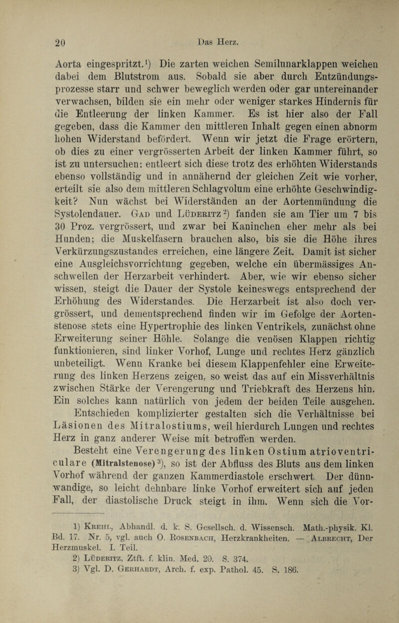 Aorta eingespritzt.1) Die zarten weichen Semilnnarklappen weichen dabei dem Blutstrom aus. Sobald sie aber durch Entzündungs¬ prozesse starr und schwer beweglich werden oder gar untereinander verwachsen, bilden sie ein mehr oder weniger starkes Hindernis für die Entleerung der linken Kammer. Es ist hier also der Fall gegeben, dass die Kammer den mittleren Inhalt gegen einen abnorm hohen Widerstand befördert. Wenn wir jetzt die Frage erörtern, ob dies zu einer vergrösserten Arbeit der linken Kammer führt, so ist zu untersuchen: entleert sich diese trotz des erhöhten Widerstands ebenso vollständig und in annähernd der gleichen Zeit wie vorher, erteilt sie also dem mittleren Schlagvolum eine erhöhte Geschwindig¬ keit? Nun wächst bei Widerständen an der Aortenmündung die Systolendauer. Gad und Lüderitz2) fanden sie am Tier um 7 bis 30 Proz. vergrössert, und zwar bei Kaninchen eher mehr als bei Hunden; die Muskelfasern brauchen also, bis sie die Höhe ihres Verkürzungszustandes erreichen, eine längere Zeit. Damit ist sicher eine Ausgleichsvorrichtung gegeben, welche ein übermässiges An¬ schwellen der Herzarbeit verhindert. Aber, wie wir ebenso sicher wissen, steigt die Dauer der Systole keineswegs entsprechend der Erhöhung des Widerstandes. Die Herzarbeit ist also doch ver¬ grössert, und dementsprechend finden wir im Gefolge der Aorten¬ stenose stets eine Hypertrophie des linken Ventrikels, zunächst ohne Erweiterung seiner Höhle. Solange die venösen Klappen richtig funktionieren, sind linker Vorhof, Lunge und rechtes Herz gänzlich unbeteiligt. Wenn Kranke bei diesem Klappenfehler eine Erweite¬ rung des linken Herzens zeigen, so weist das auf ein Missverhältnis zwischen Stärke der Verengerung und Triebkraft des Herzens hin. Ein solches kann natürlich von jedem der beiden Teile ausgehen. Entschieden komplizierter gestalten sich die Verhältnisse bei Läsionen des Mitralostiums, weil hierdurch Lungen und rechtes Herz in ganz anderer Weise mit betroffen werden. Besteht eine Verengerung des linken Ostium atrioventri- culare (Mitralstenose)3), so ist der Abfluss des Bluts aus dem linken Yorhof während der ganzen Kammerdiastole erschwert. Der dünn¬ wandige, so leicht dehnbare linke Vorhof erweitert sich auf jeden Fall, der diastolische Druck steigt in ihm. Wenn sich die Vor- 1) Krehl, Abhandl. d. kr. S. Gesellsch. d. Wissensch. Math.-physik. Kl. Bd. 17. Nr. 5, vgl. auch 0. Rosenbach, Herzkrankheiten. — Albrecht, Der Herzmuskel. I. Teil. 2) Lüderitz, Ztft. f. klin. Med. 20. S. 374.