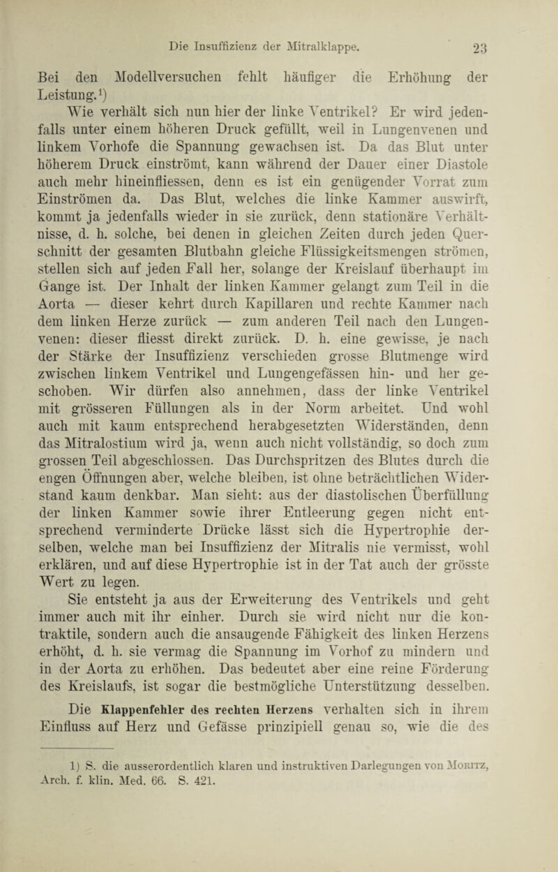 Bei den Modellversuchen fehlt häufiger die Erhöhung der Leistung. *) Wie verhält sich nun hier der linke Ventrikel? Er wird jeden¬ falls unter einem höheren Druck gefüllt, weil in Lungenvenen und linkem Vorhofe die Spannung gewachsen ist. Da das Blut unter höherem Druck einströmt, kann während der Dauer einer Diastole auch mehr hineinfliessen, denn es ist ein genügender Vorrat zum Einströmen da. Das Blut, welches die linke Kammer auswirft, kommt ja jedenfalls wieder in sie zurück, denn stationäre Verhält¬ nisse, d. li. solche, bei denen in gleichen Zeiten durch jeden Quer¬ schnitt der gesamten Blutbahn gleiche Flüssigkeitsmengen strömen, stellen sich auf jeden Fall her, solange der Kreislauf überhaupt im Gange ist. Der Inhalt der linken Kammer gelangt zum Teil in die Aorta — dieser kehrt durch Kapillaren und rechte Kammer nach dem linken Herze zurück — zum anderen Teil nach den Lungen¬ venen: dieser fliesst direkt zurück. D. h. eine gewisse, je nach der Stärke der Insuffizienz verschieden grosse Blutmenge wird zwischen linkem Ventrikel und Lungengefässen hin- und her ge¬ schoben. Wir dürfen also annehmen, dass der linke Ventrikel mit grösseren Füllungen als in der Norm arbeitet. Und wohl auch mit kaum entsprechend herabgesetzten Widerständen, denn das Mitralostium wird ja, wenn auch nicht vollständig, so doch zum grossen Teil abgeschlossen. Das Durchspritzen des Blutes durch die • • engen Öffnungen aber, welche bleiben, ist ohne beträchtlichen Wider¬ stand kaum denkbar. Man sieht: aus der diastolischen Überfüllung der linken Kammer sowie ihrer Entleerung gegen nicht ent¬ sprechend verminderte Drücke lässt sich die Hypertrophie der¬ selben, welche man bei Insuffizienz der Mitralis nie vermisst, wohl erklären, und auf diese Hypertrophie ist in der Tat auch der grösste WTert zu legen. Sie entsteht ja aus der Erweiterung des Ventrikels und geht immer auch mit ihr einher. Durch sie wird nicht nur die kon¬ traktile, sondern auch die ansaugende Fähigkeit des linken Herzens erhöht, d. h. sie vermag die Spannung im Vorhof zu mindern und in der Aorta zu erhöhen. Das bedeutet aber eine reine Förderung des Kreislaufs, ist sogar die bestmögliche Unterstützung desselben. Die Klappenfehler des rechten Herzens verhalten sich in ihrem Einfluss auf Herz und Gefässe prinzipiell genau so, wie die des 1) S. die ausserordentlich klaren und instruktiven Darlegungen von Moritz, Arch. f. klin. Med. 66. S. 421.