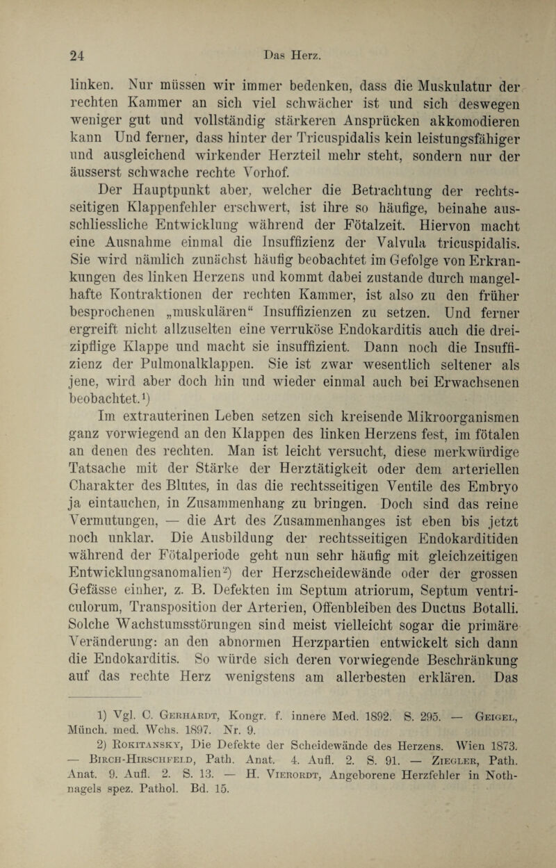 linken. Nur müssen wir immer bedenken, dass die Muskulatur der rechten Kammer an sich viel schwächer ist und sich deswegen weniger gut und vollständig stärkeren Ansprücken akkomodieren kann Und ferner, dass hinter der Tricuspidalis kein leistungsfähiger und ausgleichend wirkender Herzteil mehr steht, sondern nur der äusserst schwache rechte Vorhof. Der Hauptpunkt aber, welcher die Betrachtung der rechts¬ seitigen Klappenfehler erschwert, ist ihre so häufige, beinahe aus¬ schliessliche Entwicklung während der Fötalzeit. Hiervon macht eine Ausnahme einmal die Insuffizienz der Valvula tricuspidalis. Sie wird nämlich zunächst häufig beobachtet im Gefolge von Erkran¬ kungen des linken Herzens und kommt dabei zustande durch mangel¬ hafte Kontraktionen der rechten Kammer, ist also zu den früher besprochenen „muskulären“ Insuffizienzen zu setzen. Und ferner ergreift nicht allzuselten eine verruköse Endokarditis auch die drei¬ zipflige Klappe und macht sie insuffizient. Dann noch die Insuffi¬ zienz der Pulmonalklappen. Sie ist zwar wesentlich seltener als jene, wird aber doch hin und wieder einmal auch bei Erwachsenen beobachtet.1 2) Im extrauterinen Leben setzen sich kreisende Mikroorganismen ganz vorwiegend an den Klappen des linken Herzens fest, im fötalen an denen des rechten. Man ist leicht versucht, diese merkwürdige Tatsache mit der Stärke der Herztätigkeit oder dem arteriellen Charakter des Blutes, in das die rechtsseitigen Ventile des Embryo ja eintauchen, in Zusammenhang zu bringen. Doch sind das reine Vermutungen, — die Art des Zusammenhanges ist eben bis jetzt noch unklar. Die Ausbildung der rechtsseitigen Endokarditiden während der Fötalperiode geht nun sehr häufig mit gleichzeitigen Entwicklungsanomalien-) der Herzscheidewände oder der grossen Gefässe einher, z. B. Defekten im Septum atriorum, Septum ventri- culorum, Transposition der Arterien, Offenbleiben des Ductus Botalli. Solche Wachstumsstörungen sind meist vielleicht sogar die primäre Veränderung: an den abnormen Herzpartien entwickelt sich dann die Endokarditis. So würde sich deren vorwiegende Beschränkung auf das rechte Herz wenigstens am allerbesten erklären. Das 1) Vgl. C. Gerhardt, Kongr. f. innere Med. 1892. S. 295. — Geigel, Münch, med. Wehs. 1897. Nr. 9. 2) Rokitansky, Die Defekte der Scheidewände des Herzens. Wien 1873. — Birch-Hirschfeld, Path. Anat. 4. Aufl. 2. S. 91. — Ziegler, Path. Anat. 9. Aufl. 2. S. 13. — H. Vierordt, Angeborene Herzfehler in Noth¬ nagels spez. Pathol. Bd. 15.