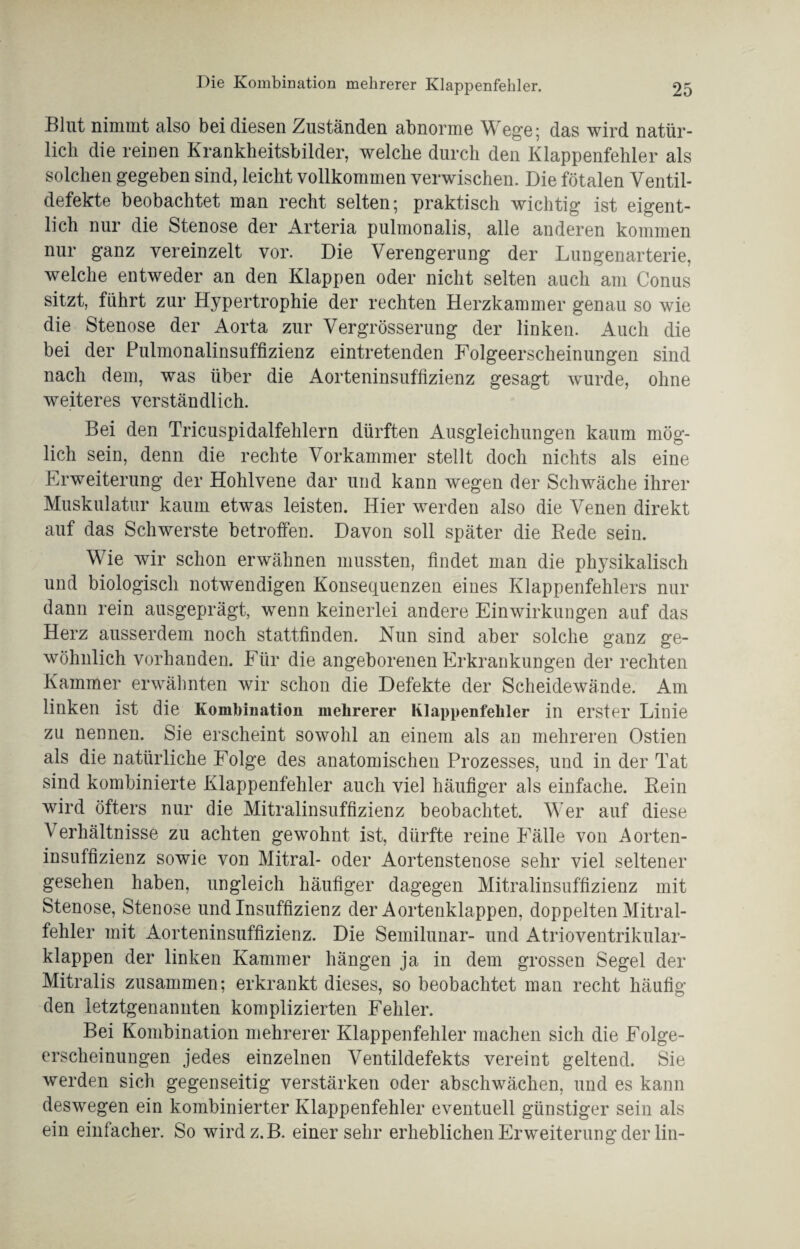 Die Kombination mehrerer Klappenfehler. Blut nimmt also bei diesen Zuständen abnorme Wege5 das wird natür¬ lich die reinen Krankheitsbilder, welche durch den Klappenfehler als solchen gegeben sind, leicht vollkommen verwischen. Die fötalen Ventil- defekte beobachtet man recht selten; praktisch wichtig ist eigent¬ lich nur die Stenose der Arteria pulmonalis, alle anderen kommen nur ganz vereinzelt vor. Die Verengerung der Lungenarterie, welche entweder an den Klappen oder nicht selten auch am Conus sitzt, führt zur Hypertrophie der rechten Herzkammer genau so wie die Stenose der Aorta zur Vergrösserung der linken. Auch die bei der Pulmonalinsuffizienz eintretenden Folgeerscheinungen sind nach dem, was über die Aorteninsuffizienz gesagt wurde, ohne weiteres verständlich. Bei den Tricuspidalfehlern dürften Ausgleichungen kaum mög¬ lich sein, denn die rechte Vorkammer stellt doch nichts als eine Erweiterung der Hohlvene dar und kann wegen der Schwäche ihrer Muskulatur kaum etwas leisten. Hier werden also die Venen direkt auf das Schwerste betroffen. Davon soll später die Rede sein. Wie wir schon erwähnen mussten, findet man die physikalisch und biologisch notwendigen Konsequenzen eines Klappenfehlers nur dann rein ausgeprägt, wenn keinerlei andere Einwirkungen auf das Herz ausserdem noch stattfinden. Nun sind aber solche ganz ge¬ wöhnlich vorhanden. Für die angeborenen Erkrankungen der rechten Kammer erwähnten wir schon die Defekte der Scheidewände. Am linken ist die Kombination mehrerer Klappenfehler in erster Linie zu nennen. Sie erscheint sowohl an einem als an mehreren Ostien als die natürliche Folge des anatomischen Prozesses, und in der Tat sind kombinierte Klappenfehler auch viel häufiger als einfache. Rein wird öfters nur die Mitralinsuffizienz beobachtet. Wer auf diese Verhältnisse zu achten gewohnt ist, dürfte reine Fälle von Aorten¬ insuffizienz sowie von Mitral- oder Aortenstenose sehr viel seltener gesehen haben, ungleich häufiger dagegen Mitralinsuffizienz mit Stenose, Stenose und Insuffizienz der Aortenklappen, doppelten Mitral¬ fehler mit Aorteninsuffizienz. Die Semilunar- und Atrioventrikular¬ klappen der linken Kammer hängen ja in dem grossen Segel der Mitralis zusammen; erkrankt dieses, so beobachtet man recht häufig den letztgenannten komplizierten Fehler. Bei Kombination mehrerer Klappenfehler machen sich die Folge¬ erscheinungen jedes einzelnen Ventildefekts vereint geltend. Sie werden sich gegenseitig verstärken oder abschwächen, und es kann deswegen ein kombinierter Klappenfehler eventuell günstiger sein als ein einfacher. So wirdz.B. einersehr erheblichen Erweiterung der lin-