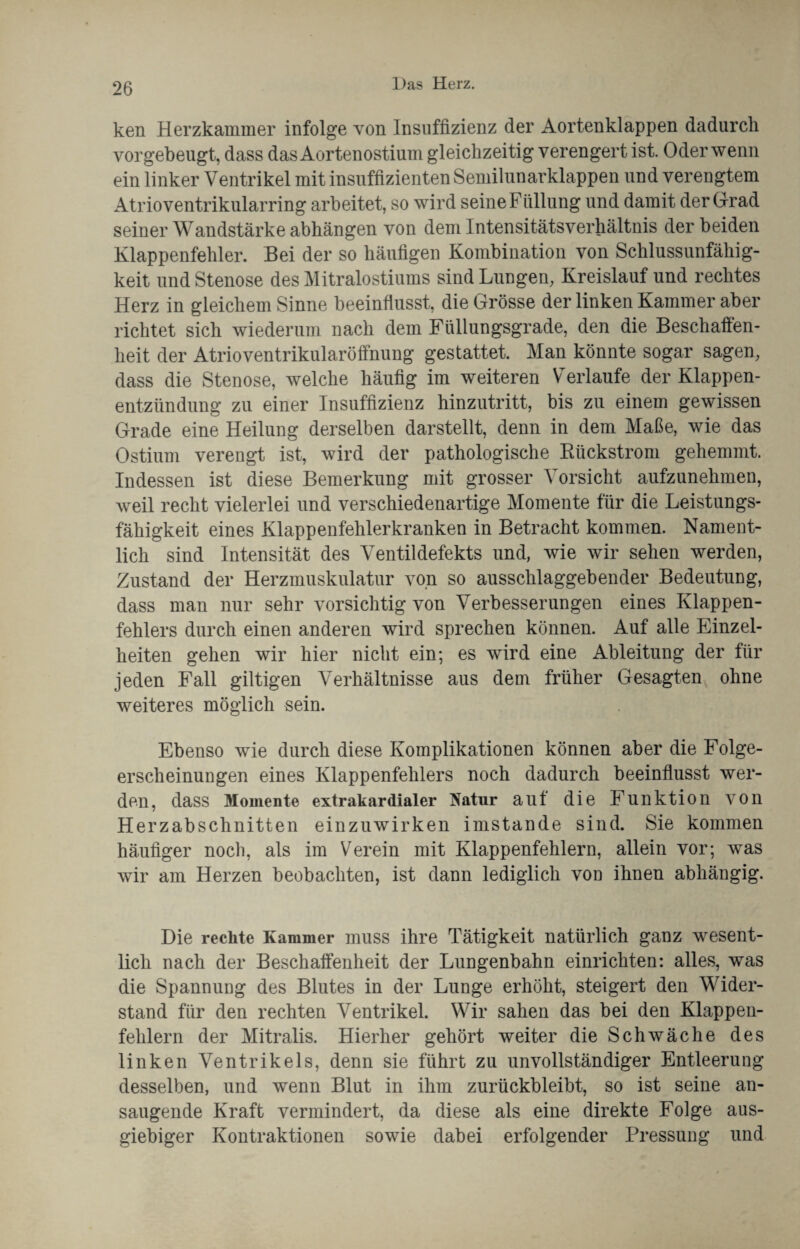 ken Herzkammer infolge von Insuffizienz der Aortenklappen dadurch vorgebeugt, dass das Aortenostium gleichzeitig verengert ist. Oder wenn ein linker Ventrikel mit insuffizienten Semilunarklappen und verengtem Atrioventrikularring arbeitet, so wird seine Füllung und damit der Grad seiner Wandstärke abhängen von dem Intensitätsverhältnis der beiden Klappenfehler. Bei der so häufigen Kombination von Schlussunfähig¬ keit und Stenose des Mitralostiums sind Lungen, Kreislauf und rechtes Herz in gleichem Sinne beeinflusst, die Grösse der linken Kammer aber richtet sich wiederum nach dem Füllungsgrade, den die Beschaffen¬ heit der Atrioventrikularöffnung gestattet. Man könnte sogar sagen, dass die Stenose, welche häufig im weiteren Verlaufe der Klappen¬ entzündung zu einer Insuffizienz hinzutritt, bis zu einem gewissen Grade eine Heilung derselben darstellt, denn in dem Maße, wie das Ostium verengt ist, wird der pathologische Rückstrom gehemmt. Indessen ist diese Bemerkung mit grosser Vorsicht aufzunehmen, weil recht vielerlei und verschiedenartige Momente für die Leistungs¬ fähigkeit eines Klappenfehlerkranken in Betracht kommen. Nament¬ lich sind Intensität des Ventildefekts und, wie wir sehen werden, Zustand der Herzmuskulatur von so ausschlaggebender Bedeutung, dass man nur sehr vorsichtig von Verbesserungen eines Klappen¬ fehlers durch einen anderen wird sprechen können. Auf alle Einzel¬ heiten gehen wir hier nicht ein; es wird eine Ableitung der für jeden Fall gütigen Verhältnisse aus dem früher Gesagten ohne weiteres möglich sein. Ebenso wie durch diese Komplikationen können aber die Folge¬ erscheinungen eines Klappenfehlers noch dadurch beeinflusst wer¬ den, dass Momente extrakardialer Natur auf die Funktion von Herzabschnitten einzuwirken imstande sind. Sie kommen häufiger noch, als im Verein mit Klappenfehlern, allein vor; was wir am Herzen beobachten, ist dann lediglich von ihnen abhängig. Die rechte Kammer muss ihre Tätigkeit natürlich ganz wesent¬ lich nach der Beschaffenheit der Lungenbahn einrichten: alles, was die Spannung des Blutes in der Lunge erhöht, steigert den Wider¬ stand für den rechten Ventrikel. Wir sahen das bei den Klappen¬ fehlern der Mitralis. Hierher gehört weiter die Schwäche des linken Ventrikels, denn sie führt zu unvollständiger Entleerung desselben, und wenn Blut in ihm zurückbleibt, so ist seine an¬ saugende Kraft vermindert, da diese als eine direkte Folge aus¬ giebiger Kontraktionen sowie dabei erfolgender Pressung und