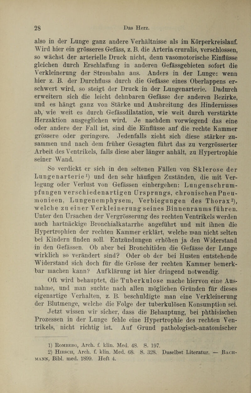 also in der Lunge ganz andere Verhältnisse als im Körperkreislauf. Wird hier ein grösseres Gefäss, z. B. die Arteria cruralis, verschlossen, so wächst der arterielle Druck nicht, denn vasomotorische Einflüsse gleichen durch Erschlaffung in anderen Gefässgebieten sofort die Verkleinerung der Strombahn aus. Anders in der Lunge: wenn hier z. B. der Durchfluss durch die Gefässe eines Oberlappens er¬ schwert wird, so steigt der Druck in der Lungenarterie. Dadurch erweitern sich die leicht dehnbaren Gefässe der anderen Bezirke, und es hängt ganz von Stärke und Ausbreitung des Hindernisses ab, wie weit es durch Gefässdilatation, wie weit durch verstärkte Herzaktion ausgeglichen wird. Je nachdem vorwiegend das eine oder andere der Fall ist, sind die Einflüsse auf die rechte Kammer grössere oder geringere. Jedenfalls zieht sich diese stärker zu¬ sammen und nach dem früher Gesagten führt das zu vergrösserter Arbeit des Ventrikels, falls diese aber länger anhält, zu Hypertrophie seiner Wand. So verdickt er sich in den seltenen Fällen von Sklerose der Lungenarterie1) und den sehr häufigen Zuständen, die mit Ver¬ legung oder Verlust von Gefässen einhergehen: Lungen Schrum¬ pfungen verschiedenartigen Ursprungs, chronischenPneu- monieen. Lungenemphysem, Verbiegungen des Thorax2), welche zu einer Verkleinerung seines Binnenraums führen. Unter den Ursachen der Vergrösserung des rechten Ventrikels werden auch hartnäckige Bronchialkatarrhe angeführt und mit ihnen die Hypertrophien der rechten Kammer erklärt, welche man nicht selten bei Kindern finden soll. Entzündungen erhöhen ja den Widerstand in den Gefässen. Ob aber bei Bronchitiden die Gefässe der Lunge wirklich so verändert sind? Oder ob der bei Husten entstehende Widerstand sich doch für die Grösse der rechten Kammer bemerk¬ bar machen kann? Aufklärung ist hier dringend notwendig. Oft wird behauptet, die Tuberkulose mache hiervon eine Aus¬ nahme, und man suchte nach allen möglichen Gründen für dieses eigenartige Verhalten, z. B. beschuldigte man eine Verkleinerung der Blutmenge, welche die Folge der tuberkulösen Konsumption sei. Jetzt wissen wir sicher, dass die Behauptung, bei phthisischen Prozessen in der Lunge fehle eine Hypertrophie des rechten Ven¬ trikels, nicht richtig ist. Auf Grund pathologisch-anatomischer 1) Rombebg, Arch. f. klin. Med. 48. S. 197. 2) Hirsch, Arch. f. klin. Med. 68. S. 328. Daselbst Literatur. — Bach¬ mann, Bibi. med. 1899. Heft 4.