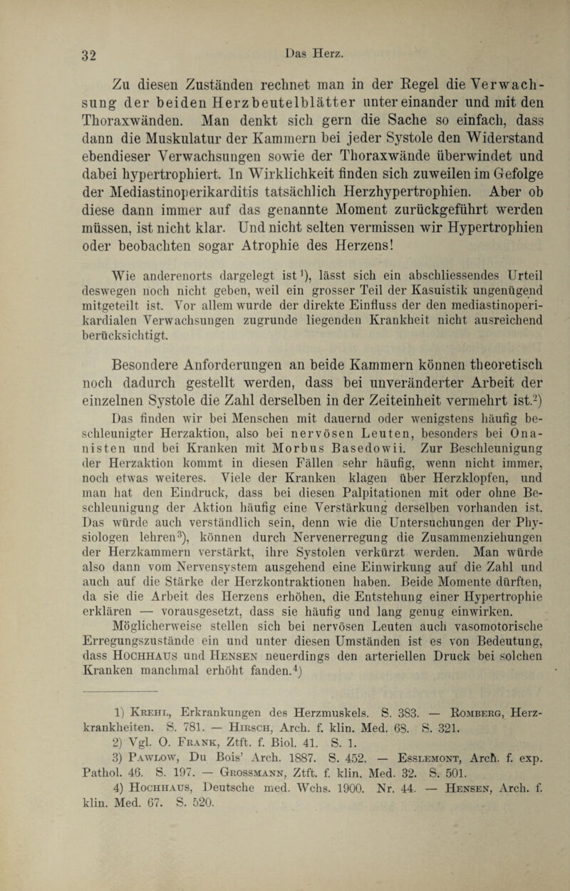 Zu diesen Zuständen rechnet man in der Regel die Verwach¬ sung der beiden Herzbeutelblätter untereinander und mit den Thoraxwänden. Man denkt sich gern die Sache so einfach, dass dann die Muskulatur der Kammern bei jeder Systole den Widerstand ebendieser Verwachsungen sowie der Thoraxwände überwindet und dabei hypertrophiert. In Wirklichkeit finden sich zuweilen im Gefolge der Mediastinoperikarditis tatsächlich Herzhypertrophien. Aber ob diese dann immer auf das genannte Moment zurückgeführt werden müssen, ist nicht klar. Und nicht selten vermissen wir Hypertrophien oder beobachten sogar Atrophie des Herzens! Wie anderenorts dargelegt ist1), lässt sich ein abschliessendes Urteil deswegen noch nicht geben, weil ein grosser Teil der Kasuistik ungenügend mitgeteilt ist. Vor allem wurde der direkte Einfluss der den mediastinoperi- kardialen Verwachsungen zugrunde liegenden Krankheit nicht ausreichend berücksichtigt. Besondere Anforderungen an beide Kammern können theoretisch noch dadurch gestellt werden, dass bei unveränderter Arbeit der einzelnen Systole die Zahl derselben in der Zeiteinheit vermehrt ist.2) Das finden wir bei Menschen mit dauernd oder wenigstens häufig be¬ schleunigter Herzaktion, also bei nervösen Leuten, besonders bei Ona¬ nisten und bei Kranken mit Morbus Basedowii. Zur Beschleunigung der Herzaktion kommt in diesen Fällen sehr häufig, wenn nicht immer, noch etwas weiteres. Viele der Kranken klagen über Herzklopfen, und man hat den Eindruck, dass bei diesen Palpitationen mit oder ohne Be¬ schleunigung der Aktion häufig eine Verstärkung derselben vorhanden ist. Das würde auch verständlich sein, denn wie die Untersuchungen der Phy¬ siologen lehren3), können durch Nervenerregung die Zusammenziehungen der Herzkammern verstärkt, ihre Systolen verkürzt werden. Man würde also dann vom Nervensystem ausgehend eine Einwirkung auf die Zahl und auch auf die Stärke der Herzkontraktionen haben. Beide Momente dürften, da sie die Arbeit des Herzens erhöhen, die Entstehung einer Hypertrophie erklären — vorausgesetzt, dass sie häufig und lang genug einwirken. Möglicherweise stellen sich bei nervösen Leuten auch vasomotorische Erregungszustände ein und unter diesen Umständen ist es von Bedeutung, dass Hochhaus und Hensen neuerdings den arteriellen Druck bei solchen Kranken manchmal erhöht fanden.4) 1) Krehl, Erkrankungen des Herzmuskels. S. 383. — Romberg, Herz¬ krankheiten. S. 781. — Hirsch, Arch. f. klin. Med. 63. S. 321. 2) Vgl. O. Frank, Ztft. f. Biol. 41. S. 1. 3) Pawlow, Du Bois’ Arch. 1887. S. 452. — Esslemont, Arch. f. exp. Pathol. 46. S. 107. — Grossmann, Ztft. f. klin. Med. 32. S. 501. 4) Hochhaus, Deutsche med. Wehs. 1900. Nr. 44. — Hensen, Arch. f. klin. Med. 67. S. 520.