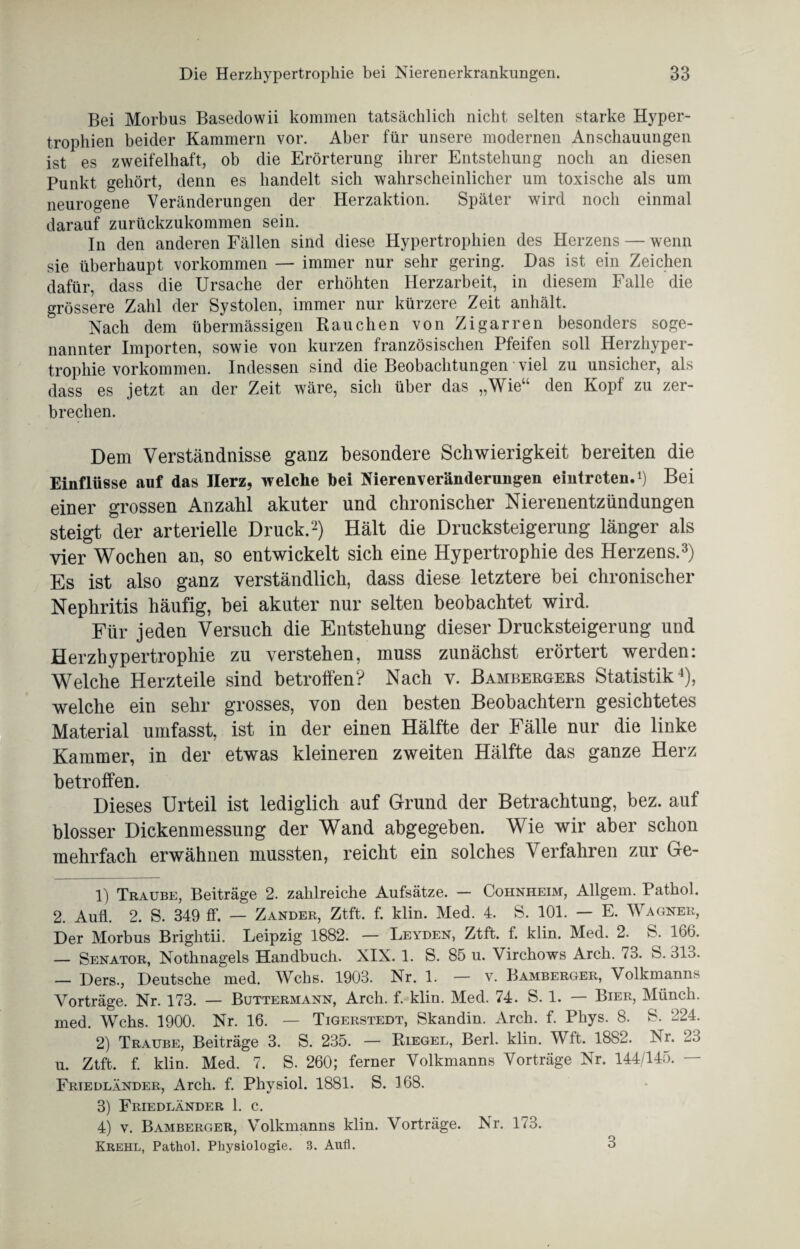 Bei Morbus Basedowii kommen tatsächlich nicht selten starke Hyper¬ trophien beider Kammern vor. Aber für unsere modernen Anschauungen ist es zweifelhaft, ob die Erörterung ihrer Entstehung noch an diesen Punkt gehört, denn es handelt sich wahrscheinlicher um toxische als um neurogene Veränderungen der Herzaktion. Später wird noch einmal darauf zurückzukommen sein. In den anderen Fällen sind diese Hypertrophien des Herzens — wenn sie überhaupt Vorkommen — immer nur sehr gering. Das ist ein Zeichen dafür, dass die Ursache der erhöhten Herzarbeit, in diesem Falle die grössere Zahl der Systolen, immer nur kürzere Zeit anhält. Nach dem übermässigen Rauchen von Zigarren besonders soge¬ nannter Importen, sowie von kurzen französischen Pfeifen soll Herzhyper¬ trophie Vorkommen. Indessen sind die Beobachtungen viel zu unsicher, als dass es jetzt an der Zeit wäre, sich über das „Wie“ den Kopf zu zer¬ brechen. Dem Verständnisse ganz besondere Schwierigkeit bereiten die Einflüsse auf das Herz, welche hei Nierenveränderungen eintrcten.1) Bei einer grossen Anzahl akuter und chronischer Nierenentzündungen steigt der arterielle Druck.2) Hält die Drucksteigerung länger als vier Wochen an, so entwickelt sich eine Hypertrophie des Herzens.3) Es ist also ganz verständlich, dass diese letztere bei chronischer Nephritis häufig, bei akuter nur selten beobachtet wird. Für jeden Versuch die Entstehung dieser Drucksteigerung und Herzhypertrophie zu verstehen, muss zunächst erörtert werden: Welche Herzteile sind betroffen? Nach v. Bambergers Statistik4), welche ein sehr grosses, von den besten Beobachtern gesichtetes Material umfasst, ist in der einen Hälfte der Fälle nur die linke Kammer, in der etwas kleineren zweiten Hälfte das ganze Herz betroffen. Dieses Urteil ist lediglich auf Grund der Betrachtung, bez. auf blosser Dickenmessung der Wand abgegeben. Wie wir aber schon mehrfach erwähnen mussten, reicht ein solches Verfahren zur Ge- 1) Traube, Beiträge 2. zahlreiche Aufsätze. — Cohnheim, Allgem. Pathol. 2. Aufl. 2. S. 349 ff. — Zander, Ztft. f. klin. Med. 4. S. 101. — E. Wagner, Der Morbus Brightii. Leipzig 1882. — Leyden, Ztft. f. klin. Med. 2. S. 166. — Senator, Nothnagels Handbuch. XIX. 1. S. 85 u. Virchows Arch. 73. S. 313. — Ders., Deutsche med. Wehs. 1903. Nr. 1. — v. Bamberger, Volkmanns Vorträge. Nr. 173. — Buttermann, Arch. f. klin. Med. 74. S. 1. — Bier, Münch, med. Wehs. 1900. Nr. 16. — Tigerstedt, Skandin. Arch. f. Phys. 8. S. 224. 2) Traube, Beiträge 3. S. 235. — Riegel, Berl. klin. Wft. 1882. Nr. 23 u. Ztft. f. klin. Med. 7. S. 260; ferner Volkmanns Vorträge Nr. 144/145. — Friedländer, Arch. f. Physiol. 1881. S. 168. 3) Friedländer 1. c. 4) v. Bamberger, Volkmanns klin. Vorträge. Nr. 173. Krehl, Pathol. Physiologie. 3. Aufl. 3