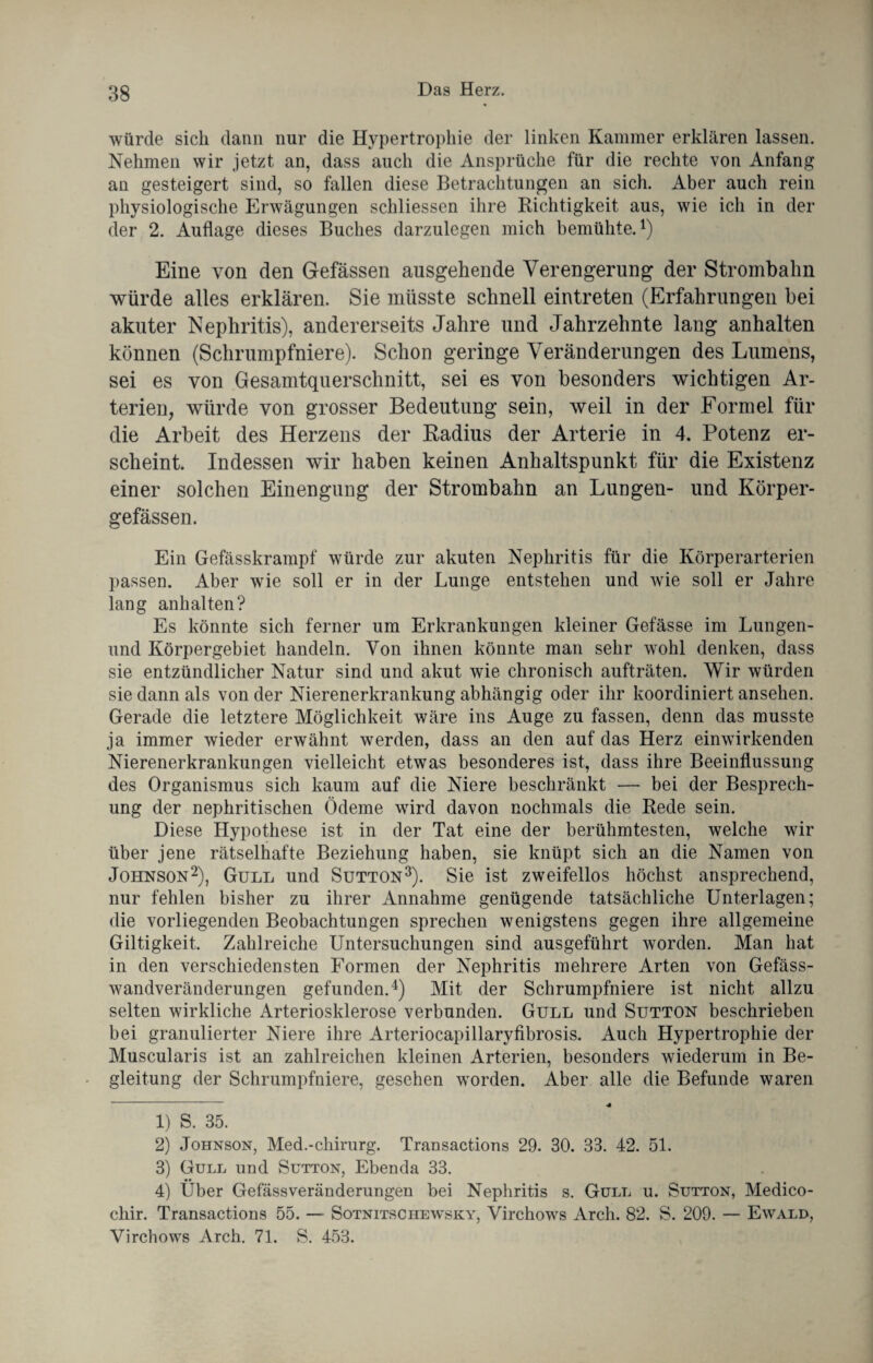 würde sich dann nur die Hypertrophie der linken Kammer erklären lassen. Nehmen wir jetzt an, dass auch die Ansprüche für die rechte von Anfang an gesteigert sind, so fallen diese Betrachtungen an sich. Aber auch rein physiologische Erwägungen schliessen ihre Richtigkeit aus, wie ich in der der 2. Auflage dieses Buches darzulegen mich bemühte.1) Eine von den Gefässen ausgehende Verengerung der Strombalm würde alles erklären. Sie müsste schnell eintreten (Erfahrungen bei akuter Nephritis), andererseits Jahre und Jahrzehnte lang anhalten können (Schrumpfniere). Schon geringe Veränderungen des Lumens, sei es von Gesamtquerschnitt, sei es von besonders wichtigen Ar¬ terien, würde von grosser Bedeutung sein, weil in der Formel für die Arbeit des Herzens der Radius der Arterie in 4. Potenz er¬ scheint. Indessen wir haben keinen Anhaltspunkt für die Existenz einer solchen Einengung der Strombahn an Lungen- und Körper- gefässen. Ein Gefässkrampf würde zur akuten Nephritis für die Körperarterien passen. Aber wie soll er in der Lunge entstehen und wie soll er Jahre lang anhalten? Es könnte sich ferner um Erkrankungen kleiner Gefässe im Lungen- und Körpergebiet handeln. Von ihnen könnte man sehr wohl denken, dass sie entzündlicher Natur sind und akut wie chronisch aufträten. Wir würden sie dann als von der Nierenerkrankung abhängig oder ihr koordiniert ansehen. Gerade die letztere Möglichkeit wäre ins Auge zu fassen, denn das musste ja immer wieder erwähnt werden, dass an den auf das Herz einwirkenden Nierenerkrankungen vielleicht etwas besonderes ist, dass ihre Beeinflussung des Organismus sich kaum auf die Niere beschränkt — bei der Besprech¬ ung der nephritischen Ödeme wird davon nochmals die Rede sein. Diese Hypothese ist in der Tat eine der berühmtesten, welche wir über jene rätselhafte Beziehung haben, sie knüpt sich an die Namen von Johnson2), Gull und Sutton3). Sie ist zweifellos höchst ansprechend, nur fehlen bisher zu ihrer Annahme genügende tatsächliche Unterlagen; die vorliegenden Beobachtungen sprechen wenigstens gegen ihre allgemeine Giltigkeit. Zahlreiche Untersuchungen sind ausgeführt worden. Man hat in den verschiedensten Formen der Nephritis mehrere Arten von Gefäss- wandveränderungen gefunden.4) Mit der Schrumpfniere ist nicht allzu selten wirkliche Arteriosklerose verbunden. Gull und Sutton beschrieben bei granulierter Niere ihre Arteriocapillaryfibrosis. Auch Hypertrophie der Muscularis ist an zahlreichen kleinen Arterien, besonders wiederum in Be¬ gleitung der Schrumpfniere, gesehen worden. Aber alle die Befunde waren 1) S. 35. 2) Johnson, Med.-cliirurg. Transactions 29. 30. 33. 42. 51. 3) Gull und Sutton, Ebenda 33. 4) Uber GefässVeränderungen bei Nephritis s. Gull u. Sutton, Medico- chir. Transactions 55. — Sotnitschewsky, Virchows Arch. 82. S. 209. — Ewald, Virchows Arch. 71. S. 453.