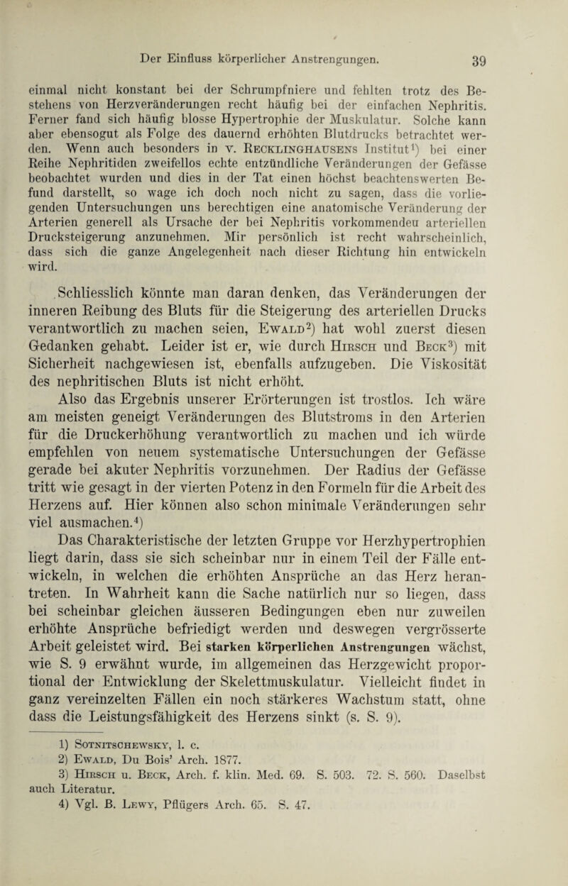 einmal nicht konstant bei der Schrumpfniere und fehlten trotz des Be¬ stehens von Herzveränderungen recht häufig bei der einfachen Nephritis. Ferner fand sich häufig blosse Hypertrophie der Muskulatur. Solche kann aber ebensogut als Folge des dauernd erhöhten Blutdrucks betrachtet wer¬ den. Wenn auch besonders in v. Recklinghausens Institut1) bei einer Reihe Nephritiden zweifellos echte entzündliche Veränderungen der Gefässe beobachtet wurden und dies in der Tat einen höchst beachtenswerten Be¬ fund darstellt, so wage ich doch noch nicht zu sagen, dass die vorlie¬ genden Untersuchungen uns berechtigen eine anatomische Veränderung der Arterien generell als Ursache der bei Nephritis vorkommendeu arteriellen Drucksteigerung anzunehmen. Mir persönlich ist recht wahrscheinlich, dass sich die ganze Angelegenheit nach dieser Richtung hin entwickeln wird. Schliesslich könnte man daran denken, das Veränderungen der inneren Reibung des Bluts für die Steigerung des arteriellen Drucks verantwortlich zu machen seien, Ewald2) hat wohl zuerst diesen Gedanken gehabt. Leider ist er, wie durch Hirsch und Beck3) mit Sicherheit nachgewiesen ist, ebenfalls aufzugeben. Die Viskosität des nephritischen Bluts ist nicht erhöht. Also das Ergebnis unserer Erörterungen ist trostlos. Ich wäre am meisten geneigt Veränderungen des Blutstroms in den Arterien für die Druckerhöhung verantwortlich zu machen und ich würde empfehlen von neuem systematische Untersuchungen der Gefässe gerade bei akuter Nephritis vorzunehmen. Der Radius der Gefässe tritt wie gesagt in der vierten Potenz in den Formeln für die Arbeit des Herzens auf. Hier können also schon minimale Veränderungen sehr viel ausmachen.4) Das Charakteristische der letzten Gruppe vor Herzhypertrophien liegt darin, dass sie sich scheinbar nur in einem Teil der Fälle ent¬ wickeln, in welchen die erhöhten Ansprüche an das Herz heran¬ treten. In Wahrheit kann die Sache natürlich nur so liegen, dass bei scheinbar gleichen äusseren Bedingungen eben nur zuweilen erhöhte Ansprüche befriedigt werden und deswegen vergrösserte Arbeit geleistet wird. Bei starken körperlichen Anstrengungen wächst, wie S. 9 erwähnt wurde, im allgemeinen das Herzgewicht propor¬ tional der Entwicklung der Skelettmuskulatur. Vielleicht findet in ganz vereinzelten Fällen ein noch stärkeres Wachstum statt, ohne dass die Leistungsfähigkeit des Herzens sinkt (s. S. 9). 1) SOTNITSCHEWSKY, 1. C. 2) Ewald, Du Bois’ Arch. 1877. 3) Hirsch u. Beck, Arch. f. klin. Med. 69. S. 503. 72. S. 560. Daselbst auch Literatur. 4) Vgl. B. Lewy, Pflügers Arch. 65. S. 47.